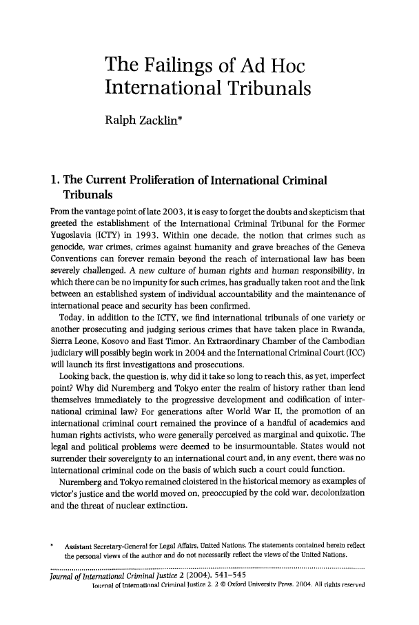 handle is hein.journals/jicj2 and id is 555 raw text is: The Failings of Ad HocInternational TribunalsRalph Zacklin*1. The Current Proliferation of International CriminalTribunalsFrom the vantage point of late 2003, it is easy to forget the doubts and skepticism thatgreeted the establishment of the International Criminal Tribunal for the FormerYugoslavia (ICTY) in 1993. Within one decade, the notion that crimes such asgenocide, war crimes, crimes against humanity and grave breaches of the GenevaConventions can forever remain beyond the reach of international law has beenseverely challenged. A new culture of human rights and human responsibility, inwhich there can be no impunity for such crimes, has gradually taken root and the linkbetween an established system of individual accountability and the maintenance ofinternational peace and security has been confirmed.Today, in addition to the ICTY, we find international tribunals of one variety oranother prosecuting and judging serious crimes that have taken place in Rwanda,Sierra Leone, Kosovo and East Timor. An Extraordinary Chamber of the Cambodianjudiciary will possibly begin work in 2004 and the International Criminal Court (ICC)will launch its first investigations and prosecutions.Looking back, the question is, why did it take so long to reach this, as yet, imperfectpoint? Why did Nuremberg and Tokyo enter the realm of history rather than lendthemselves immediately to the progressive development and codification of inter-national criminal law? For generations after World War II, the promotion of aninternational criminal court remained the province of a handful of academics andhuman rights activists, who were generally perceived as marginal and quixotic. Thelegal and political problems were deemed to be insurmountable. States would notsurrender their sovereignty to an international court and, in any event, there was nointernational criminal code on the basis of which such a court could function.Nuremberg and Tokyo remained cloistered in the historical memory as examples ofvictor's justice and the world moved on, preoccupied by the cold war, decolonizationand the threat of nuclear extinction.Assistant Secretary-General for Legal Affairs, United Nations. The statements contained herein reflectthe personal views of the author and do not necessarily reflect the views of the United Nations.Journal of International Criminal justice 2 (2004), 541-545Tournal of International Criminal justice 2. 2 © Oxford Universitv Press. 2104. All rights reserved