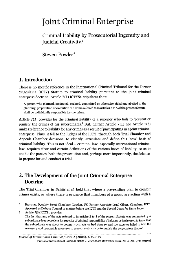 handle is hein.journals/jicj2 and id is 620 raw text is: Joint Criminal Enterprise
Criminal Liability by Prosecutorial Ingenuity and
Judicial Creativity?
Steven Powles*
1. Introduction
There is no specific reference in the International Criminal Tribunal for the Former
Yugoslavia (ICTY) Statute to criminal liability pursuant to the joint criminal
enterprise doctrine. Article 7(1) ICTYSt. stipulates that:
A person who planned, instigated, ordered, committed or otherwise aided and abetted in the
planning, preparation or execution of a crime referred to in articles 2 to 5 of the present Statute,
shall be individually responsible for the crime.
Article 7(3) provides for the criminal liability of a superior who fails to 'prevent or
punish' the crimes of his subordinates.1 But, neither Article 7(1) nor Article 7(3)
makes reference to liability for any crimes as a result of participating in a joint criminal
enterprise. Thus, it fell to the Judges of the ICTY, through both Trial Chamber and
Appeals Chamber decisions, to identify, articulate and define this 'new' basis of
criminal liability. This is not ideal - criminal law, especially international criminal
law, requires clear and certain definitions of the various bases of liability, so as to
enable the parties, both the prosecution and, perhaps more importantly, the defence,
to prepare for and conduct a trial.
2. The Development of the Joint Criminal Enterprise
Doctrine
The Trial Chamber in Delalid et al. held that where a pre-existing plan to commit
crimes exists, or where there is evidence that members of a group are acting with a
*   Barrister, Doughty Street Chambers, London, UK. Former Associate Legal Officer, Chambers, ICaY.
Appeared as Defence Counsel in matters before the ICTY and the Special Court for Sierra Leone.
1   Article 7(3) ICTYSt. provides:
The fact that any of the acts referred to in articles 2 to 5 of the present Statute was committed by a
subordinate does not relieve his superior of criminal responsibility if he knew or had reason to know that
the subordinate was about to commit such acts or had done so and the superior failed to take the
necessary and reasonable measures to prevent such acts or to punish the perpetrators thereof.
Journal of International Criminal Justice 2 (2004), 606-619
Journal of International criminal lustice 2. 2 © Oxford University Press. 2004. All rights reserved


