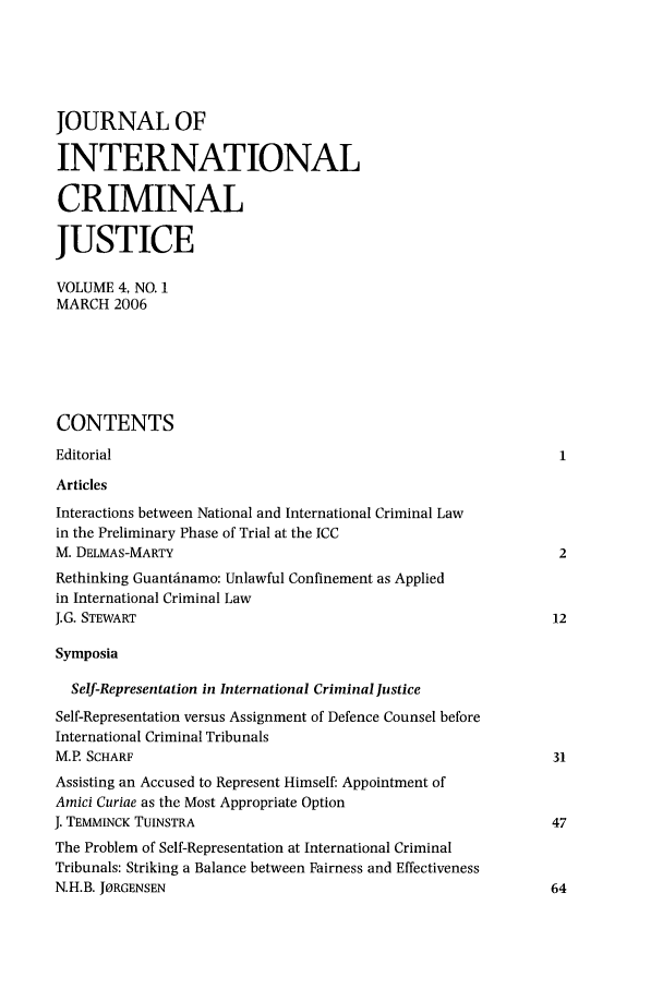 handle is hein.journals/jicj4 and id is 1 raw text is: JOURNAL OFINTERNATIONALCRIMINALJUSTICEVOLUME 4, NO. 1MARCH 2006CONTENTSEditorialArticlesInteractions between National and International Criminal Lawin the Preliminary Phase of Trial at the ICCM. DELMAS-MARTY                                                 2Rethinking Guantinamo: Unlawful Confinement as Appliedin International Criminal LawJ.G. STEWART                                                   12SymposiaSelf-Representation in International Criminal lusticeSelf-Representation versus Assignment of Defence Counsel beforeInternational Criminal TribunalsM.P. SCHARF                                                    31Assisting an Accused to Represent Himself: Appointment ofAmici Curiae as the Most Appropriate OptionJ. TEMMINCK TUINSTRA                                           47The Problem of Self-Representation at International CriminalTribunals: Striking a Balance between Fairness and EffectivenessN.H.B. JORGENSEN                                               64