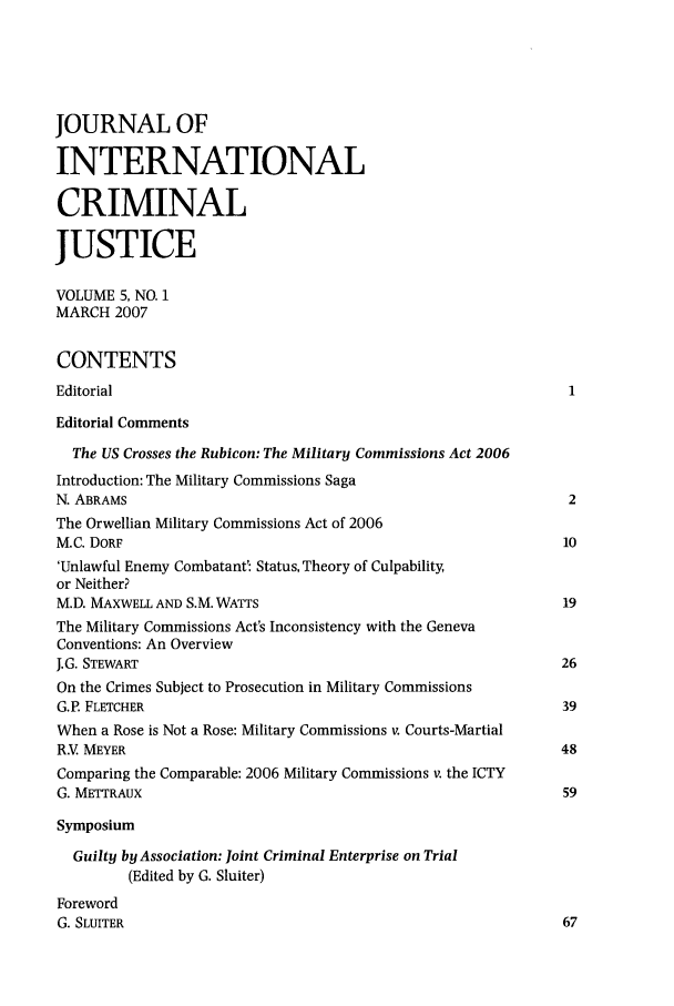 handle is hein.journals/jicj5 and id is 1 raw text is: JOURNAL OFINTERNATIONALCRIMINALJUSTICEVOLUME 5, NO. 1MARCH 2007CONTENTSEditorialEditorial CommentsThe US Crosses the Rubicon: The Military Commissions Act 2006Introduction: The Military Commissions SagaN. ABRAMS                                                        2The Orwellian Military Commissions Act of 2006M.C. DORF                                                       10'Unlawful Enemy Combatant': Status, Theory of Culpability,or Neither?M.D. MAXWELL AND S.M. WATTS                                     19The Military Commissions Act's Inconsistency with the GenevaConventions: An OverviewJ.G. STEWART                                                    26On the Crimes Subject to Prosecution in Military CommissionsG.P. FLETCHER                                                  39When a Rose is Not a Rose: Military Commissions v. Courts-MartialR.V MEYER                                                      48Comparing the Comparable: 2006 Military Commissions v. the ICTYG. METTRAUX                                                     59SymposiumGuilty by Association: joint Criminal Enterprise on Trial(Edited by G. Sluiter)ForewordG. SLUITER                                                      67