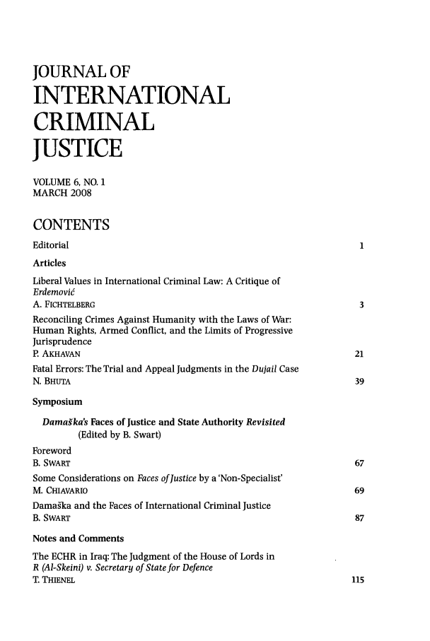 handle is hein.journals/jicj6 and id is 1 raw text is: JOURNAL OF
INTERNATIONAL
CRIMINAL
JUSTICE
VOLUME 6, NO. 1
MARCH 2008
CONTENTS
Editorial
Articles
Liberal Values in International Criminal Law: A Critique of
Erdemovi6
A. FICHTELBERG                                                  3
Reconciling Crimes Against Humanity with the Laws of War:
Human Rights, Armed Conflict, and the Limits of Progressive
Jurisprudence
P. AKHAVAN                                                      21
Fatal Errors: The Trial and Appeal Judgments in the Dujail Case
N. BHUTA                                                        39
Symposium
Damagka's Faces of Justice and State Authority Revisited
(Edited by B. Swart)
Foreword
B. SWART                                                        67
Some Considerations on Faces of Justice by a 'Non-Specialist'
M. CHIAVARO                                                   69
Damas-ka and the Faces of International Criminal Justice
B. SWART                                                        87
Notes and Comments
The ECHR in Iraq: The Judgment of the House of Lords in
R (Al-Skeini) v. Secretary of State for Defence
T. THIENEL                                                     115


