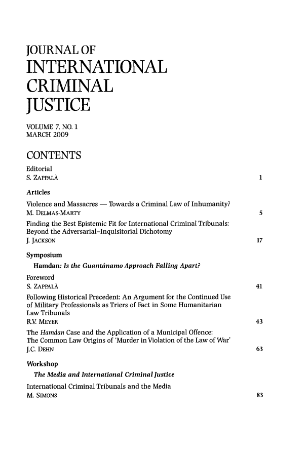 handle is hein.journals/jicj7 and id is 1 raw text is: JOURNAL OFINTERNATIONALCRIMINALJUSTICEVOLUME 7, NO. 1MARCH 2009CONTENTSEditorialS. ZAPPALAArticlesViolence and Massacres - Towards a Criminal Law of Inhumanity?M. DELMAS-MARTY                                                 5Finding the Best Epistemic Fit for International Criminal Tribunals:Beyond the Adversarial-Inquisitorial DichotomyJ. JACKSON                                                     17SymposiumHamdan: Is the Guantanamo Approach Falling Apart?ForewordS. ZAPPALA                                                     41Following Historical Precedent: An Argument for the Continued Useof Military Professionals as Triers of Fact in Some HumanitarianLaw TribunalsR.V MEYER                                                      43The Hamdan Case and the Application of a Municipal Offence:The Common Law Origins of 'Murder in Violation of the Law of War'J.C. DEHN                                                      63WorkshopThe Media and International Criminal JusticeInternational Criminal Tribunals and the MediaM. SIMONS                                                      83