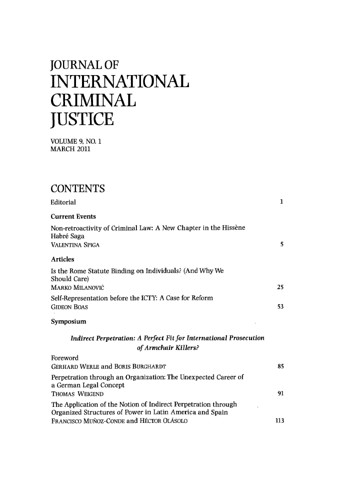 handle is hein.journals/jicj9 and id is 1 raw text is: JOURNAL OF
INTERNATIONAL
CRIMINAL
JUSTICE
VOLUME 9, NO. 1
MARCH 2011
CONTENTS
Editorial
Current Events
Non-retroactivity of Criminal Law: A New Chapter in the Hiss~ne
Habr6 Saga
VALENTINA SPIGA                                                   5
Articles
Is the Rome Statute Binding on Individuals? (And Why We
Should Care)
MARKO MILANOVIC                                                  25
Self-Representation before the ICTY: A Case for Reform
GIDEON BOAS                                                      53
Symposium
Indirect Perpetration: A Perfect Fit for International Prosecution
of Armchair Killers?
Foreword
GERHARD WERLE and BORIS BURGHARDT                                85
Perpetration through an Organization: The Unexpected Career of
a German Legal Concept
THOMAS WEIGEND                                                   91
The Application of the Notion of Indirect Perpetration through
Organized Structures of Power in Latin America and Spain
FRANCISCO MUI&OZ-CONDE and HkcTOR OLASOLO                       113


