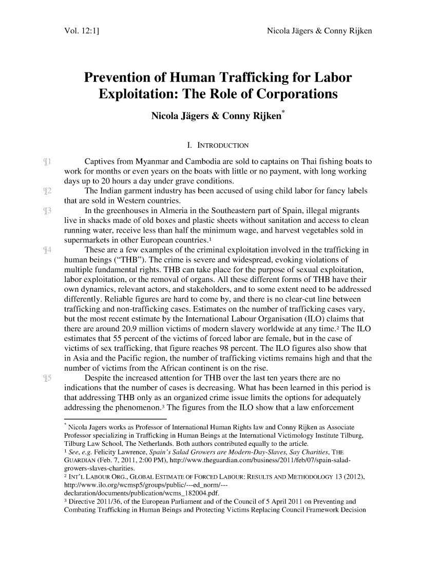 handle is hein.journals/jihr12 and id is 49 raw text is: Nicola Jdgers & Conny RijkenPrevention of Human Trafficking for LaborExploitation: The Role of CorporationsNicola JAgers & Conny Rijken*I. INTRODUCTIONCaptives from Myanmar and Cambodia are sold to captains on Thai fishing boats towork for months or even years on the boats with little or no payment, with long workingdays up to 20 hours a day under grave conditions.The Indian garment industry has been accused of using child labor for fancy labelsthat are sold in Western countries.In the greenhouses in Almeria in the Southeastern part of Spain, illegal migrantslive in shacks made of old boxes and plastic sheets without sanitation and access to cleanrunning water, receive less than half the minimum wage, and harvest vegetables sold insupermarkets in other European countries.'These are a few examples of the criminal exploitation involved in the trafficking inhuman beings (THB). The crime is severe and widespread, evoking violations ofmultiple fundamental rights. THB can take place for the purpose of sexual exploitation,labor exploitation, or the removal of organs. All these different forms of THB have theirown dynamics, relevant actors, and stakeholders, and to some extent need to be addresseddifferently. Reliable figures are hard to come by, and there is no clear-cut line betweentrafficking and non-trafficking cases. Estimates on the number of trafficking cases vary,but the most recent estimate by the International Labour Organisation (ILO) claims thatthere are around 20.9 million victims of modern slavery worldwide at any time.2 The ILOestimates that 55 percent of the victims of forced labor are female, but in the case ofvictims of sex trafficking, that figure reaches 98 percent. The ILO figures also show thatin Asia and the Pacific region, the number of trafficking victims remains high and that thenumber of victims from the African continent is on the rise.Despite the increased attention for THB over the last ten years there are noindications that the number of cases is decreasing. What has been learned in this period isthat addressing THB only as an organized crime issue limits the options for adequatelyaddressing the phenomenon. The figures from the ILO show that a law enforcementNicola Jagers works as Professor of International Human Rights law and Conny Rijken as AssociateProfessor specializing in Trafficking in Human Beings at the International Victimology Institute Tilburg,Tilburg Law School, The Netherlands. Both authors contributed equally to the article.1 See, e.g. Felicity Lawrence, Spain's Salad Growers are Modern-Day-Slaves, Say Charities, THEGUARDIAN (Feb. 7, 2011, 2:00 PM), http://www.theguardian.com/business/201 1/feb/07/spain-salad-growers-slaves-charities.2 INT'L LABOUR ORG., GLOBAL ESTIMATE OF FORCED LABOUR: RESULTS AND METHODOLOGY 13 (2012),http://www.ilo.org/wcmsp5/groups/public/---ed norm/---declaration/documents/publication/wcms_1 82004.pdf.3 Directive 2011/36, of the European Parliament and of the Council of 5 April 2011 on Preventing andCombating Trafficking in Human Beings and Protecting Victims Replacing Council Framework DecisionVol. 12: 1 ]