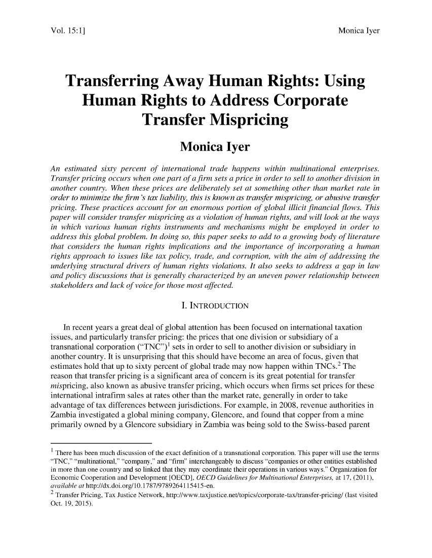 handle is hein.journals/jihr15 and id is 1 raw text is: 

Monica  lyer


    Transferring Away Human Rights: Using

         Human Rights to Address Corporate

                         Transfer Mispricing


                                   Monica lyer

An  estimated sixty percent of international trade happens within multinational enterprises.
Transfer pricing occurs when one part of a firm sets a price in order to sell to another division in
another country. When  these prices are deliberately set at something other than market rate in
order to minimize the firm 's tax liability, this is known as transfer mispricing, or abusive transfer
pricing. These practices account for an enormous portion of global illicit financial flows. This
paper will consider transfer mispricing as a violation of human rights, and will look at the ways
in which  various human  rights instruments and mechanisms  might be employed  in order to
address this global problem. In doing so, this paper seeks to add to a growing body of literature
that considers the human  rights implications and the importance of incorporating a human
rights approach to issues like tax policy, trade, and corruption, with the aim of addressing the
underlying structural drivers of human rights violations. It also seeks to address a gap in law
and policy discussions that is generally characterized by an uneven power relationship between
stakeholders and lack of voice for those most affected.

                                    I. INTRODUCTION

    In recent years a great deal of global attention has been focused on international taxation
issues, and particularly transfer pricing: the prices that one division or subsidiary of a
transnational corporation (TNC) sets in order to sell to another division or subsidiary in
another country. It is unsurprising that this should have become an area of focus, given that
estimates hold that up to sixty percent of global trade may now happen within TNCs.2 The
reason that transfer pricing is a significant area of concern is its great potential for transfer
mispricing, also known as abusive transfer pricing, which occurs when firms set prices for these
international intrafirm sales at rates other than the market rate, generally in order to take
advantage of tax differences between jurisdictions. For example, in 2008, revenue authorities in
Zambia  investigated a global mining company, Glencore, and found that copper from a mine
primarily owned by a Glencore subsidiary in Zambia was being sold to the Swiss-based parent


1 There has been much discussion of the exact definition of a transnational corporation. This paper will use the terms
TNC, multinational, company, and fir interchangeably to discuss companies or other entities established
in more than one country and so linked that they may coordinate their operations in various ways. Organization for
Economic Cooperation and Development [OECD], OECD Guidelines for Multinational Enterprises, at 17, (2011),
available at http://dx.doi.org/10. 1787/9789264115415-en.
2 Transfer Pricing, Tax Justice Network, http://www.taxjustice.net/topics/corporate-tax/transfer-pricing/ (last visited
Oct. 19, 2015).


Vol. 15: 1 ]



