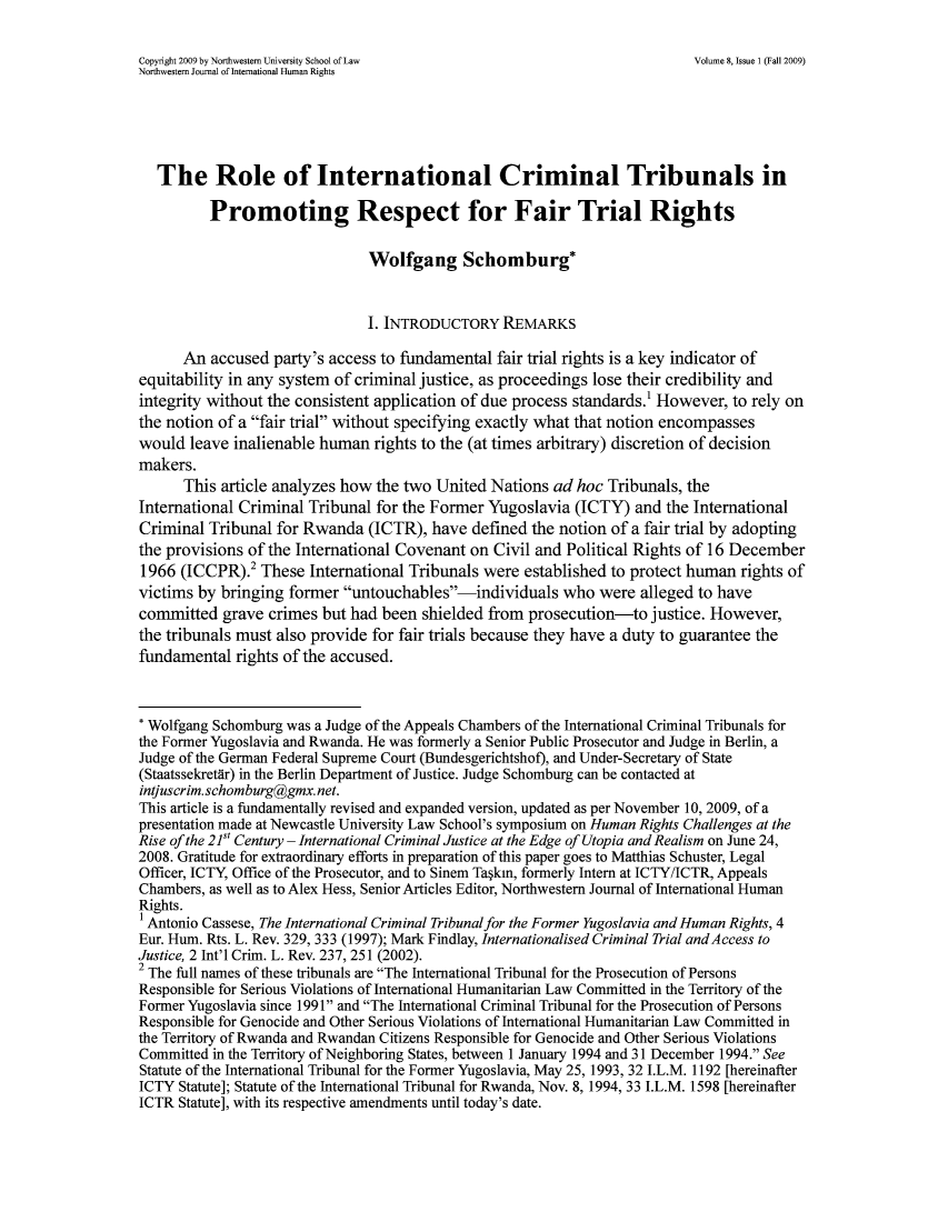 handle is hein.journals/jihr8 and id is 1 raw text is: Copyright 2009 by Northwestern University School of Law                   Volume 8, Issue 1 (Fall 2009)
Northwestern Journal of International Human Rights
The Role of International Criminal Tribunals in
Promoting Respect for Fair Trial Rights
Wolfgang Schomburg*
I. INTRODUCTORY REMARKS
An accused party's access to fundamental fair trial rights is a key indicator of
equitability in any system of criminal justice, as proceedings lose their credibility and
integrity without the consistent application of due process standards.! However, to rely on
the notion of a fair trial without specifying exactly what that notion encompasses
would leave inalienable human rights to the (at times arbitrary) discretion of decision
makers.
This article analyzes how the two United Nations ad hoc Tribunals, the
International Criminal Tribunal for the Former Yugoslavia (ICTY) and the International
Criminal Tribunal for Rwanda (ICTR), have defined the notion of a fair trial by adopting
the provisions of the International Covenant on Civil and Political Rights of 16 December
1966 (ICCPR).2 These International Tribunals were established to protect human rights of
victims by bringing former untouchables-individuals who were alleged to have
committed grave crimes but had been shielded from prosecution-to justice. However,
the tribunals must also provide for fair trials because they have a duty to guarantee the
fundamental rights of the accused.
* Wolfgang Schomburg was a Judge of the Appeals Chambers of the International Criminal Tribunals for
the Former Yugoslavia and Rwanda. He was formerly a Senior Public Prosecutor and Judge in Berlin, a
Judge of the German Federal Supreme Court (Bundesgerichtshof), and Under-Secretary of State
(Staatssekretar) in the Berlin Department of Justice. Judge Schomburg can be contacted at
intjuscrim.schomburg@gmx. net.
This article is a fundamentally revised and expanded version, updated as per November 10, 2009, of a
presentation made at Newcastle University Law School's symposium on Human Rights Challenges at the
Rise of the 21s Century -International Criminal Justice at the Edge of Utopia and Realism on June 24,
2008. Gratitude for extraordinary efforts in preparation of this paper goes to Matthias Schuster, Legal
Officer, ICTY, Office of the Prosecutor, and to Sinem Taskm, formerly Intem at ICTY/ICTR, Appeals
Chambers, as well as to Alex Hess, Senior Articles Editor, Northwestern Journal of International Human
Rights.
I Antonio Cassese, The International Criminal Tribunal for the Former Yugoslavia and Human Rights, 4
Eur. Hum. Rts. L. Rev. 329, 333 (1997); Mark Findlay, Internationalised Criminal Trial andAccess to
Justice, 2 Int'l Crim. L. Rev. 237, 251 (2002).
2 The full names of these tribunals are The International Tribunal for the Prosecution of Persons
Responsible for Serious Violations of International Humanitarian Law Committed in the Territory of the
Former Yugoslavia since 1991 and The International Criminal Tribunal for the Prosecution of Persons
Responsible for Genocide and Other Serious Violations of International Humanitarian Law Committed in
the Territory of Rwanda and Rwandan Citizens Responsible for Genocide and Other Serious Violations
Committed in the Territory of Neighboring States, between 1 January 1994 and 31 December 1994. See
Statute of the International Tribunal for the Former Yugoslavia, May 25, 1993, 32 I.L.M. 1192 [hereinafter
ICTY Statute]; Statute of the International Tribunal for Rwanda, Nov. 8, 1994, 33 I.L.M. 1598 [hereinafter
ICTR Statute], with its respective amendments until today's date.


