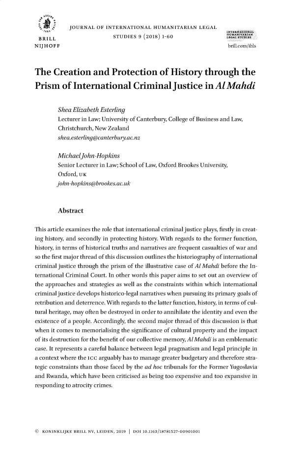 handle is hein.journals/jihuleg9 and id is 1 raw text is:             JOURNAL  OF  INTERNATIONAL   HUMANITARIAN LEGAL                                                                  lU MANTIARrAN BRILL                     STUDIES  9 (2018) 1-60                 LEGALSTUDIESNIJHOFF                                                           brilicom/ihisThe Creation and Protection of History through thePrism of International Criminal Justice in Al Mahdi        Shea Elizabeth Esterling        Lecturer in Law; University of Canterbury, College of Business and Law,        Christchurch, New Zealand        shea.esterling@canterbury.ac.nz        MichaelJohn-Hopkins        Senior Lecturer in Law; School of Law, Oxford Brookes University,        Oxford, UK        john-hopkins@brookes.ac.uk        AbstractThis article examines the role that international criminal justice plays, firstly in creat-ing history, and secondly in protecting history. With regards to the former function,history, in terms of historical truths and narratives are frequent casualties of war andso the first major thread of this discussion outlines the historiography of internationalcriminal justice through the prism of the illustrative case of Al Mahdi before the In-ternational Criminal Court. In other words this paper aims to set out an overview ofthe approaches and strategies as well as the constraints within which internationalcriminal justice develops historico-legal narratives when pursuing its primary goals ofretribution and deterrence. With regards to the latter function, history, in terms of cul-tural heritage, may often be destroyed in order to annihilate the identity and even theexistence of a people. Accordingly, the second major thread of this discussion is thatwhen  it comes to memorialising the significance of cultural property and the impactof its destruction for the benefit of our collective memory, AlMahdi is an emblematiccase. It represents a careful balance between legal pragmatism and legal principle ina context where the Icc arguably has to manage greater budgetary and therefore stra-tegic constraints than those faced by the ad hoc tribunals for the Former Yugoslaviaand Rwanda, which have been criticised as being too expensive and too expansive inresponding to atrocity crimes.© KONINKLIJKE BRILL NV, LEIDEN, 2019  DOI 10.1163/18781527-00901001