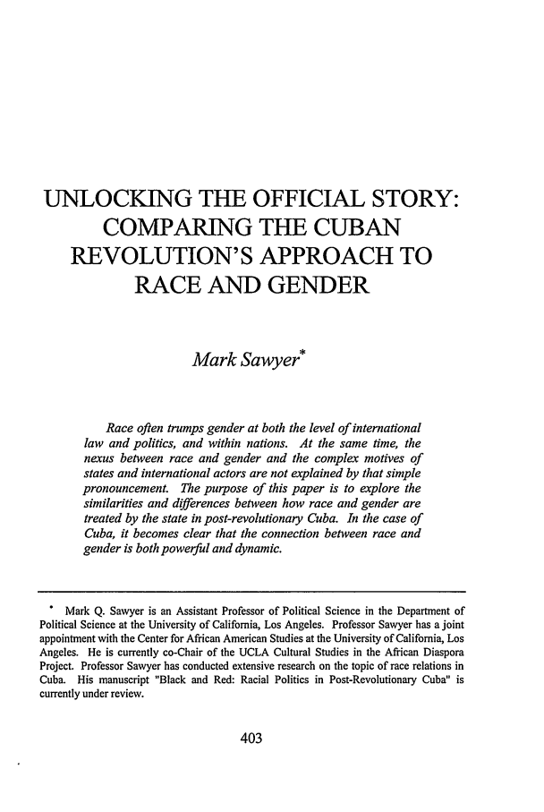 handle is hein.journals/jilfa5 and id is 413 raw text is: UNLOCKING THE OFFICIAL STORY:
COMPARING THE CUBAN
REVOLUTION'S APPROACH TO
RACE AND GENDER
Mark Sawyer*
Race often trumps gender at both the level of international
law and politics, and within nations. At the same time, the
nexus between race and gender and the complex motives of
states and international actors are not explained by that simple
pronouncement. The purpose of this paper is to explore the
similarities and differences between how race and gender are
treated by the state in post-revolutionary Cuba. In the case of
Cuba, it becomes clear that the connection between race and
gender is both powerful and dynamic.
Mark Q. Sawyer is an Assistant Professor of Political Science in the Department of
Political Science at the University of California, Los Angeles. Professor Sawyer has a joint
appointment with the Center for African American Studies at the University of California, Los
Angeles. He is currently co-Chair of the UCLA Cultural Studies in the African Diaspora
Project. Professor Sawyer has conducted extensive research on the topic of race relations in
Cuba. His manuscript Black and Red: Racial Politics in Post-Revolutionary Cuba is
currently under review.

403


