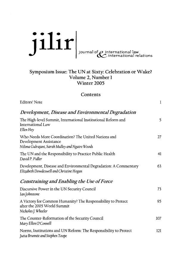 handle is hein.journals/jilwirl2 and id is 1 raw text is:  ilirI
111117                  journal ofo international law
,international relations
Symposium Issue: The UN at Sixty: Celebration or Wake?
Volume 2, Number 1
Winter 2005
Contents
Editors' Note                                                          1
Development, Disease and En vironmental Degradation
The High-level Summit, International Institutional Reform and          5
International Law
Ellen Hey
Who Needs More Coordination? The United Nations and                   27
Development Assistance
Nilima Gulrajani, Sarah Mulley and Ngaire Woods
The UN and the Responsibility to Practice Public Health               41
David P. Fidler
Development, Disease and Environmental Degradation: A Commentary      63
Elizabeth Dowdeswell and Christine Hogan
Constraining and Enabhng the Use ofForce
Discursive Power in the UN Security Council                           73
Ian Johnstone
A Victory for Common Humanity? The Responsibility to Protect          95
after the 2005 World Summit
NicholasJ. Wheeler
The Counter-Reformation of the Security Council                      107
Mary Ellen O'Connell
Norms, Institutions and UN Reform: The Responsibility to Protect      121
Jutta Brunnee and Stephen Toope


