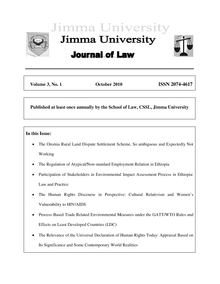 handle is hein.journals/jimma3 and id is 1 raw text is: Jimma University     Journal of Law  Volume  3, No. 1              October 2010                 ISSN  2074-4617  Published at least once annually by the School of Law, CSSL, Jimma UniversityIn this Issue:   *  The Oromia Rural Land Dispute Settlement Scheme, So ambiguous and Expectedly Not      Working   *  The Regulation of Atypical/Non-standard Employment Relation in Ethiopia   *  Participation of Stakeholders in Environmental Impact Assessment Process in Ethiopia:      Law and Practice   *  The Human   Rights Discourse in Perspective: Cultural Relativism  and Women's      Vulnerability to HIV/AIDS   *  Process-Based Trade Related Environmental Measures under the GATT/WTO Rules and      Effects on Least Developed Countries (LDC)   *  The Relevance of the Universal Declaration of Human Rights Today: Appraisal Based on      Its Significance and Some Contemporary World Realities