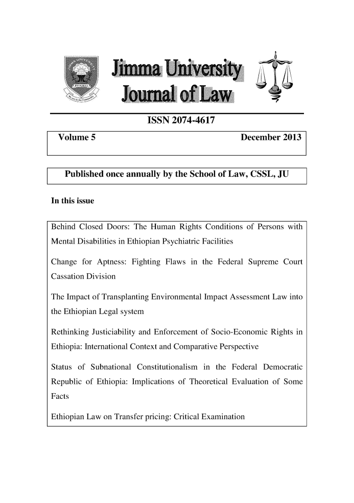 handle is hein.journals/jimma5 and id is 1 raw text is: Jirnma University   l  Journal of Law                      ISSN  2074-4617Volume  5                                    December   2013  Published once annually by the School of Law, CSSL, JUIn this issueBehind Closed Doors: The Human  Rights Conditions of Persons withMental Disabilities in Ethiopian Psychiatric FacilitiesChange  for Aptness: Fighting Flaws in the Federal Supreme CourtCassation DivisionThe Impact of Transplanting Environmental Impact Assessment Law intothe Ethiopian Legal systemRethinking Justiciability and Enforcement of Socio-Economic Rights inEthiopia: International Context and Comparative PerspectiveStatus of Subnational Constitutionalism in the Federal DemocraticRepublic of Ethiopia: Implications of Theoretical Evaluation of SomeFactsEthiopian Law on Transfer pricing: Critical Examination