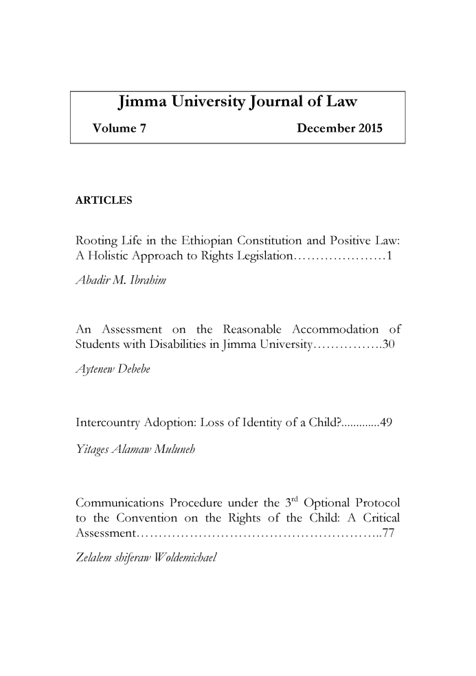 handle is hein.journals/jimma7 and id is 1 raw text is: ARTICLESRooting Life in the Ethiopian Constitution and Positive Law:A Holistic Approach to Rights Legislation .................... 1AbadirM. IbrahimAn   Assessment  on   the Reasonable   Accommodation    ofStudents with Disabilities in Jimma University ................ 30Aytenew DebebeIntercountry Adoption: Loss of Identity of a Child? ...... 49Yitages Alamaw MulunehCommunications Procedure under the 3rd Optional Protocolto the Convention on the Rights of the Child: A CriticalA ssessm en t ........................................................ 77Zelalem shiferaw Woldemichael