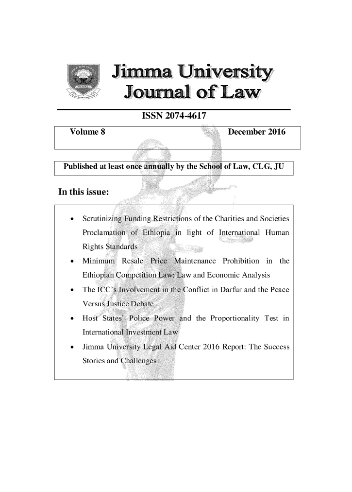 handle is hein.journals/jimma8 and id is 1 raw text is:          JKinia Univers ity                Journal of Law                    ISSN 2074-4617   Volumes8                              December 2016 Published at least once annu aily by the School of Law, CLG, JUIn this issue:   *  Scrutinizig Fuiding Restictions of the Charities and Societies      Proclamatoii of Ethiopia in light of International Human      Rights Staidards   SMlinimum   Resale Pice Maintenance Prohibition in the      Ethiopi Competiti Law: Law and Economic Analysis   *  The WCC's Ivolvement i the Conflict in Darfur and the Peace      Versus Justice Debate   *  Host States' Police Power and the Proportionality Test in      Internatioial Ivestment Law   *  Jimma Unlversity Legal Aid Center 2016 Report: The SuccessF