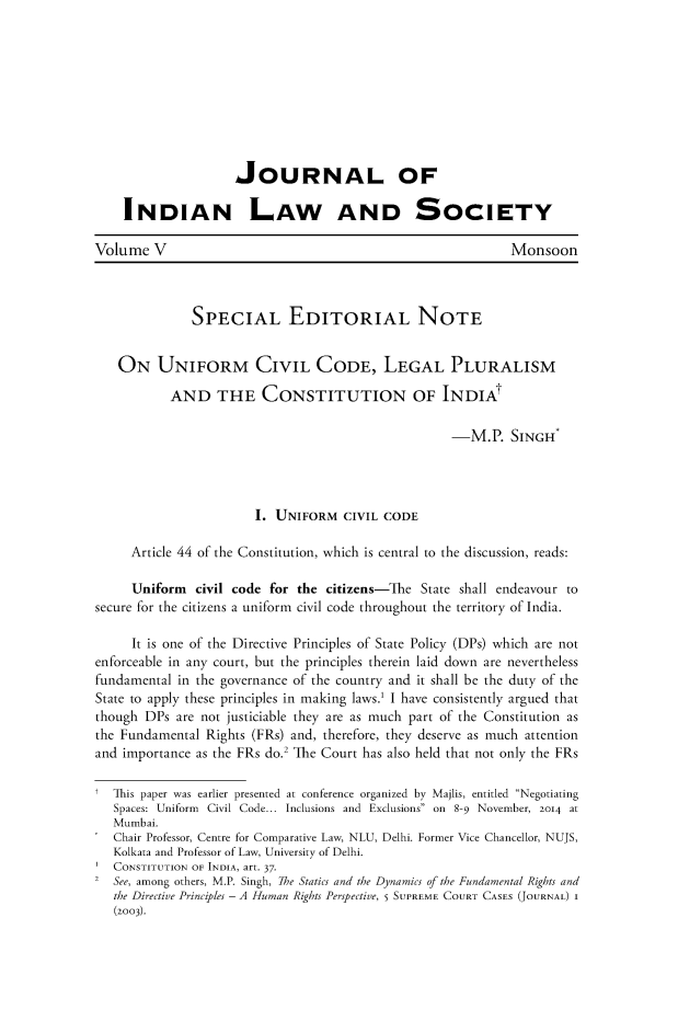 handle is hein.journals/jindlas5 and id is 155 raw text is: 









                     JOURNAL OF

    INDIAN LAW AND SOCIETY

Volume V                                                     Monsoon



              SPECIAL EDITORIAL NOTE


   ON UNIFORM CIVIL CODE, LEGAL PLURALISM

           AND THE CONSTITUTION OF INDIAt

                                                    -M.P. SINGH*




                       I. UNIFORM CIVIL CODE

     Article 44 of the Constitution, which is central to the discussion, reads:

     Uniform civil code for the citizens-The State shall endeavour to
secure for the citizens a uniform civil code throughout the territory of India.

     It is one of the Directive Principles of State Policy (DPs) which are not
enforceable in any court, but the principles therein laid down are nevertheless
fundamental in the governance of the country and it shall be the duty of the
State to apply these principles in making laws.' I have consistently argued that
though DPs are not justiciable they are as much part of the Constitution as
the Fundamental Rights (FRs) and, therefore, they deserve as much attention
and importance as the FRs do.2 The Court has also held that not only the FRs

t This paper was earlier presented at conference organized by Majlis, entitled Negotiating
   Spaces: Uniform Civil Code... Inclusions and Exclusions on 8-9 November, 2014 at
   Mumbai.
   Chair Professor, Centre for Comparative Law, NLU, Delhi. Former Vice Chancellor, NUJS,
   Kolkata and Professor of Law, University of Delhi.
   CONSTITUTION OF INDIA, art. 37.
2 See, among others, M.P. Singh, 7he Statics and the Dynamics of the Fundamental Rights and
   the Directive Principles - A Human Rights Perspective, 5 SUPREME COURT CASES (JOURNAL) I
   (2003).


