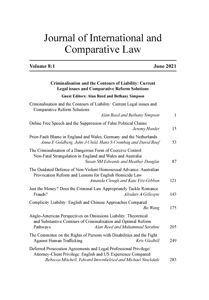 handle is hein.journals/jintcl8 and id is 1 raw text is: Journal of International andComparative LawVolume 8:1                                                 June 2021Criminalisation and the Contours of Liability: CurrentLegal issues and Comparative Reform SolutionsGuest Editors: Alan Reed and Bethany SimpsonCriminalisation and the Contours of Liability: Current Legal issues andComparative Reform SolutionsAlan Reed and Bethany Simpson      1Online Free Speech and the Suppression of False Political ClaimsJeremy Horder      15Prior-Fault Blame in England and Wales, Germany and the NetherlandsAnna E Goldberg, John J Child, Hans S Crombag and David Roef   53The Criminalisation of a Dangerous Form of Coercive Control:Non-Fatal Strangulation in England and Wales and AustraliaSusan SM Edwards and Heather Douglas      87The Outdated Defence of Non-Violent Homosexual Advance: AustralianProvocation Reform and Lessons for English Homicide LawAmanda Clough and Kate Fitz-Gibbon     121Just the Money? Does the Criminal Law Appropriately Tackle RomanceFrauds?                                    Alisdair A Gillespie  143Complicity Liability: English and Chinese Approaches ComparedBo Wang      175Anglo-American Perspectives on Omissions Liability: Theoreticaland Substantive Contours of Criminalisation and Optimal ReformPathways                     Alan Reed and Muhammad Sarahne      205The Committee on the Rights of Persons with Disabilities and the FightAgainst Human Trafficking                        Kris Gledhill   249Deferred Prosecution Agreements and Legal Professional Privilege/Attorney-Client Privilege: English and US Experience ComparedRebecca Mitchell. Edward Imwinkelried andMichael Stockdale  283