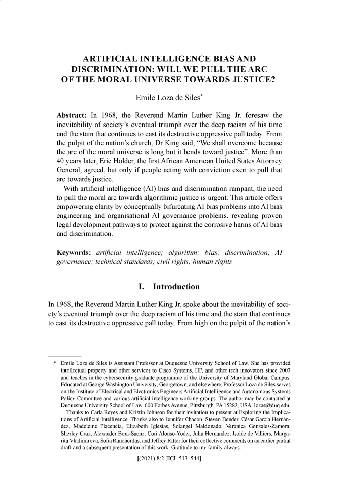 handle is hein.journals/jintcl8 and id is 517 raw text is: ARTIFICIAL INTELLIGENCE BIAS AND
DISCRIMINATION: WILL WE PULL THE ARC
OF THE MORAL UNIVERSE TOWARDS JUSTICE?
Emile Loza de Siles*
Abstract: In 1968, the Reverend Martin Luther King Jr. foresaw the
inevitability of society's eventual triumph over the deep racism of his time
and the stain that continues to cast its destructive oppressive pall today. From
the pulpit of the nation's church, Dr King said, We shall overcome because
the arc of the moral universe is long but it bends toward justice. More than
40 years later, Eric Holder, the first African American United States Attorney
General, agreed, but only if people acting with conviction exert to pull that
arc towards justice.
With artificial intelligence (AI) bias and discrimination rampant, the need
to pull the moral arc towards algorithmic justice is urgent. This article offers
empowering clarity by conceptually bifurcating Al bias problems into Al bias
engineering and organisational Al governance problems, revealing proven
legal development pathways to protect against the corrosive harms of Al bias
and discrimination.
Keywords: artificial intelligence; algorithm; bias; discrimination; Al
governance; technical standards; civil rights; human rights
I. Introduction
In 1968, the Reverend Martin Luther King Jr. spoke about the inevitability of soci-
ety's eventual triumph over the deep racism of his time and the stain that continues
to cast its destructive oppressive pall today. From high on the pulpit of the nation's
* Emile Loza de Siles is Assistant Professor at Duquesne University School of Law. She has provided
intellectual property and other services to Cisco Systems, HP, and other tech innovators since 2003
and teaches in the cybersecurity graduate programme of the University of Maryland Global Campus.
Educated at George Washington University, Georgetown, and elsewhere, Professor Loza de Siles serves
on the Institute of Electrical and Electronics Engineers Artificial Intelligence and Autonomous Systems
Policy Committee and various artificial intelligence working groups. The author may be contacted at
Duquesne University School of Law, 600 Forbes Avenue, Pittsburgh, PA 15282, USA. lozae@duq.edu.
Thanks to Carla Reyes and Kristin Johnson for their invitation to present at Exploring the Implica-
tions of Artificial Intelligence. Thanks also to Jennifer Chacon, Steven Bender, Cesar Garcia Hernan-
dez, Madeleine Placencia, Elizabeth Iglesias, Solangel Maldonado, Veronica Gonzales-Zamora,
Sherley Cruz, Alexander Boni-Saenz, Cori Alonso-Yoder, Julia Hernandez, Isolde de Villiers, Marga-
rita Vladimirova, Sofia Ranchordas, and Jeffrey Ritter for their collective comments on an earlier partial
draft and a subsequent presentation of this work. Gratitude to my family always.
[(2021) 8:2 JICL 513-544]


