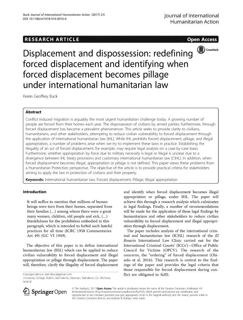 handle is hein.journals/jinthuma2 and id is 1 raw text is: Buck Journal of International Humanitarian Action (2017) 2:5DOI 10.1186/s41018-016-0016-6Journal of InternationalHumanitarian Action.    .                    .         - CrossMarkDisplacement and dispossession: redefining                                            -forced displacement and identifying whenforced displacement becomes pillageunder international humanitarian lawKerrin Geoffrey BuckAbstractConflict-induced migration is arguably the most urgent humanitarian challenge today. A growing number ofpeople are forced from their homes each year. The dispossession of civilians by armed parties, furthermore, throughforced displacement has become a prevalent phenomenon. This article seeks to provide clarity to civilians,humanitarians, and other stakeholders, attempting to reduce civilian vulnerability to forced displacement throughthe application of international humanitarian law (IHL). While IHL prohibits forced displacement, pillage, and illegalappropriation, a number of problems arise when we try to implement these laws in practice. Establishing theillegality of an act of forced displacement, for example, may require legal analysis on a case-by-case basis.Furthermore, whether appropriation by force due to military necessity is legal or illegal is unclear due to adivergence between IHL treaty provisions and customary international humanitarian law (CIHL). In addition, whenforced displacement becomes illegal, appropriation or pillage is not defined. This paper views these problems froma Humanitarian Protection perspective. The objective of the article is to provide practical criteria for stakeholdersaiming to apply the law in protection of civilians and their property.Keywords: International humanitarian law, Forced displacement, Pillage, Illegal appropriationIntroductionIt will suffice to mention that millions of humanbeings were torn from their homes, separated fromtheir families (...) among whom there were a greatmany women, children, old people and sick, (...)thankfulness for the prohibition embodied in thisparagraph, which is intended to forbid such hatefulpractices for all time (ICRC 1958 CommentariesArt 49) (GC VI 1949).The objective of this paper is to define internationalhumanitarian law (IHL) which can be applied to reducecivilian vulnerability to forced displacement and illegalappropriation or pillage through displacement. The paperwill, therefore, clarify the illegality of forced displacementCorrespondence: kerrinbuck@gmall.comUniversity College Dublin, Ballinatone, Greenan, Rathdrum, Co. Wicklow,Ireland1 Springer Openand identify when forced displacement becomes illegalappropriation or pillage, under IHL. The paper willachieve this through a research analysis which culminatesin legal findings. Finally, a number of recommendationswill be made for the application of these legal findings byhumanitarians and other stakeholders to reduce civilianvulnerability to forced displacement and illegal appropri-ation through displacement.The paper includes analysis of the international crim-inal and humanitarian law (ICHL) research of the ElRosario International Law Clinic carried out for theInternational Criminal Courts' (ICCs')-Office of PublicCouncil for Victims (OPCV). The research of theconcerns, the ordering of forced displacement (Old-solo et al. 2016). This research is central to the find-ings of the paper and provides the legal criteria thatthose responsible for forced displacement during con-flict are obligated to fulfil.© The Author(s). 2017 Open Access This article is distributed under the terms of the Creative Commons Attribution 4.0International License (http://creativecommons.org/licenses/by/4.0/), which permits unrestricted use, distribution, andreproduction in any medium, provided you give appropriate credit to the original author(s) and the source, provide a link tothe Creative Commons license. and indicate if chanoes were made.
