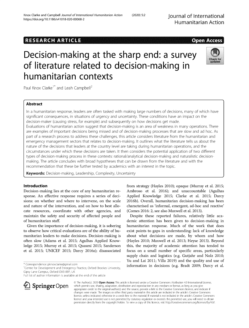 handle is hein.journals/jinthuma5 and id is 1 raw text is: Knox Clarke and Campbell Journal of International Humanitarian Actionhttps://doi.org/1 0.1186/s41018-020-00068-2(2020) 5:2Journal of InternationalHumanitarian ActionDecision-making at the sharp end: a surveyof literature related to decision-making inhumanitarian contextsPaul Knox Clarke'' and Leah Campbell'IntroductionDecision-making lies at the core of any humanitarian re-sponse. An effective response requires a series of deci-sions: on whether and where to intervene, on the scaleand nature of the intervention, and on how to best allo-cate resources, coordinate with other agencies, andmaintain the safety and security of affected people andof humanitarian staff.Given the importance of decision-making, it is soberingto observe how critical evaluations are of the ability of hu-manitarian leaders to make decisions. Decision-making isoften slow (Adams et al. 2015; Agulhas Applied Know-ledge 2015; Murray et al. 2015; Quasmi 2015; Sandersonet al. 2015; UNICEF 2015; Darcy 2016a); disassociated*Correspondence: pknolOCarke@gma l.comCentre for Deveopment and Emergency Practice, Oxford BrookesGipsy Lane Campus, Oxford OX3 OBP, UKFull list of author information is available at the end of the articleC Springer Openversity,from strategy (Hayles 2010); opaque (Murray et al. 2015;Ambroso et al. 2016); and unaccountable (AgulhasApplied Knowledge 2015; Clarke et al. 2015; Darcy2016b). Overall, humanitarian decision-making has beencharacterised as 'informal, emergent, ad-hoc and reactive'(Comes 2016: 2, see also Maxwell et al. 2013).Despite these reported failures, relatively little aca-demic attention has been given to decision-making inhumanitarian response. Much of the work that doesexist points to gaps in understanding: lack of knowledgeabout what decisions are made, by whom and how(Hayles 2010; Maxwell et al. 2013; Heyse 2013). Beyondthis, the majority of academic attention has tended tofocus on a small number of specific areas, particularlysupply chain and logistics (e.g. Gutjahr and Nolz 2010;Yu and Lai 2011; Villa 2019) and the quality and use ofinformation in decisions (e.g. Bradt 2009; Darcy et al.© The Author(s). 2020 Open Access This article is licensed under a Creative Commons Attribution 4.0 International License,which permits use, sharing, adaptation, distribution and reproduction in any medium or format, as long as you giveappropriate credit to the original author(s) and the source, provide a link to the Creative Commons licence, and indicate ifchanges were made. The images or other third party material in this article are included in the article's Creative Commonslicence, unless indicated otherwise in a credit line to the material. If material is not included in the article's Creative Commonslicence and your intended use is not permitted by statutory regulation or exceeds the permitted use, you will need to obtainpermission directly from the copyright holder. To view a copy of this licence, visit http://creativecommons.org/licenses/by/4.0/AbstractIn a humanitarian response, leaders are often tasked with making large numbers of decisions, many of which havesignificant consequences, in situations of urgency and uncertainty. These conditions have an impact on thedecision-maker (causing stress, for example) and subsequently on how decisions get made.Evaluations of humanitarian action suggest that decision-making is an area of weakness in many operations. Thereare examples of important decisions being missed and of decision-making processes that are slow and ad hoc. Aspart of a research process to address these challenges, this article considers literature from the humanitarian andemergency management sectors that relates to decision-making. It outlines what the literature tells us about thenature of the decisions that leaders at the country level are taking during humanitarian operations, and thecircumstances under which these decisions are taken. It then considers the potential application of two differenttypes of decision-making process in these contexts: rational/analytical decision-making and naturalistic decision-making. The article concludes with broad hypotheses that can be drawn from the literature and with therecommendation that these be further tested by academics with an interest in the topic.Keywords: Decision-making, Leadership, Complexity, Uncertainty