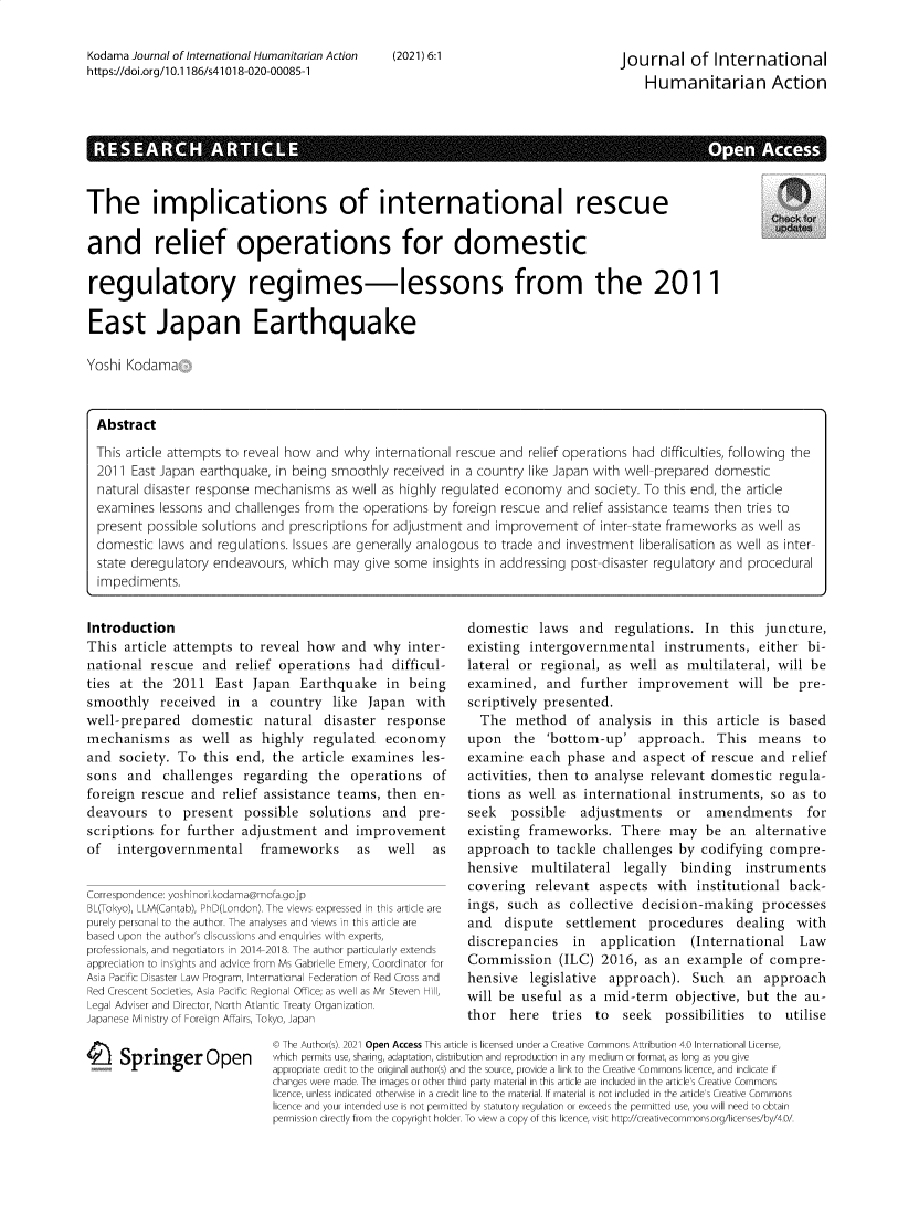 handle is hein.journals/jinthuma6 and id is 1 raw text is: Kodama Journal of International Humanitarian Actionhttps://doi.org/1 0.1186/s41018-020-00085-1(2021) 6:1Journal of InternationalHumanitarian ActionRE EARCH  ARTe                                                                      AThe implications of international rescueand relief operations for domesticregulatory regimes-lessons from the 2011East Japan EarthquakeYoshi KodamaAbstractThis article attempts to reveal how and why international rescue and relief operations had difficulties, following the2011 East Japan earthquake, in being smoothly received in a country like Japan with well-prepared domesticnatural disaster response mechanisms as well as highly regulated economy and society. To this end, the articleexamines lessons and challenges from the operations by foreign rescue and relief assistance teams then tries topresent possible solutions and prescriptions for adjustment and improvement of inter-state frameworks as well asdomestic laws and regulations. Issues are generally analogous to trade and investment liberalisation as well as inter-state deregulatory endeavours, which may give some insights in addressing post-disaster regulatory and proceduralimpediments.IntroductionThis article attempts to reveal how and why inter-national rescue and relief operations had difficul-ties at the 2011 East Japan Earthquake in beingsmoothly received in a country like Japan withwell-prepared domestic natural disaster responsemechanisms as well as highly regulated economyand society. To this end, the article examines les-sons and challenges regarding the operations offoreign rescue and relief assistance teams, then en-deavours to present possible solutions and pre-scriptions for further adjustment and improvementof   intergovernmental       frameworks      as   well    asCorrespondence: yoshinori.kodama@mofa.gojpBL(Tokyo), LLM(Cantab), PhD(London). The views expressed in this article arepurely personal to the author. The analyses and views in this article arebased upon the author's discussions and enquiries with experts,professionals, and negotiators in 2014-2018. The author particularly extendsappreciation to insights and advice from Ms Gabrielle Emery, Coordinator forAsia Pacific Disaster Law Program, International Federation of Red Cross andRed Crescent Societies, Asia Pacific Regional Office; as well as Mr Steven Hill'Legal Adviser and Director, North Atlantic Treaty Organization.Japanese Ministry of Foreign Affairs, Tokyo, JapanI Springer Opendomestic laws and regulations. In this juncture,existing intergovernmental instruments, either bi-lateral or regional, as well as multilateral, will beexamined, and further improvement will be pre-scriptively presented.The method of analysis in this article is basedupon the 'bottom-up' approach. This means toexamine each phase and aspect of rescue and reliefactivities, then to analyse relevant domestic regula-tions as well as international instruments, so as toseek  possible adjustments or amendments forexisting frameworks. There may be an alternativeapproach to tackle challenges by codifying compre-hensive multilateral legally binding instrumentscovering relevant aspects with institutional back-ings, such as collective decision-making processesand dispute settlement procedures dealing withdiscrepancies in  application  (International LawCommission (ILC) 2016, as an example of compre-hensive legislative approach). Such an approachwill be useful as a mid-term objective, but the au-thor here tries to seek possibilities to utilise© The Author(s). 2021 Open Access This article is licensed under a Creative Commons Attribution 4.0 International License,which permits use, sharing, adaptation, distribution and reproduction in any medium or format, as long as you giveappropriate credit to the original author(s) and the source, provide a link to the Creative Commons licence, and indicate ifchanges were made. The images or other third party material in this article are included in the article's Creative Commonslicence, unless indicated otherwise in a credit line to the material. If material is not included in the article's Creative Commonslicence and your intended use is not permitted by statutory regulation or exceeds the permitted use, you will need to obtainpermission directly from the copyright holder. To view a copy of this licence, visit http://creativecornmons.org/licenses/by/4.0/