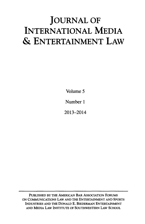 handle is hein.journals/jintmeel5 and id is 1 raw text is: JOURNAL OF
INTERNATIONAL MEDIA
& ENTERTAINMENT LAW
Volume 5
Number 1
2013-2014

PUBLISHED BY THE AMERICAN BAR ASSOCIATION FORUMS
ON COMMUNICATIONS LAW AND THE ENTERTAINMENT AND SPORTS
INDUSTRIES AND THE DONALD E. BIEDERMAN ENTERTAINMENT
AND MEDIA LAW INSTITUTE OF SOUTHWESTERN LAW SCHOOL



