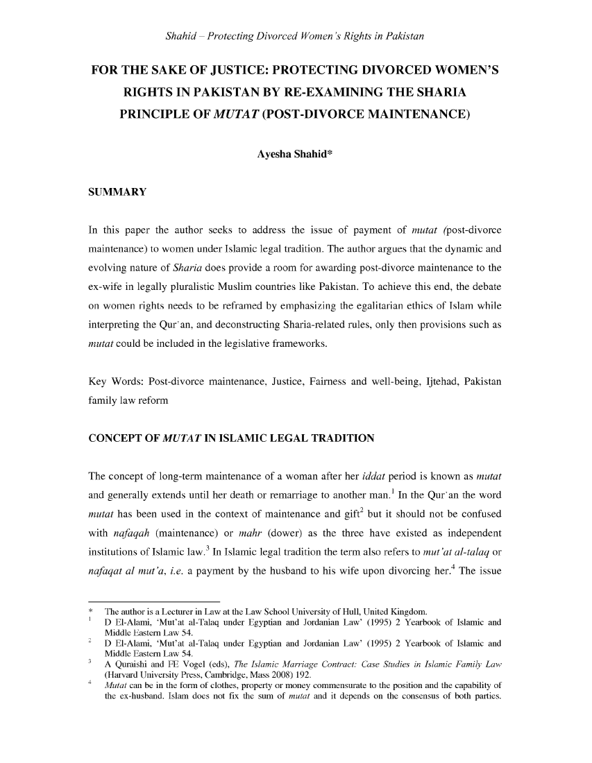 handle is hein.journals/jispil6 and id is 44 raw text is: Sha hid -Protecting Divorced Women 's Rights in PakistanFOR THE SAKE OF JUSTICE: PROTECTING DIVORCED WOMEN'SRIGHTS IN PAKISTAN BY RE-EXAMINING THE SHARIAPRINCIPLE OF MUTAT (POST-DIVORCE MAINTENANCE)Ayesha Shahid*SUMMARYIn this paper the author seeks to address the issue of payment of mutat (post-divorcemaintenance) to women under Islamic legal tradition. The author argues that the dynamic andevolving nature of Sharia does provide a room for awarding post-divorce maintenance to theex-wife in legally pluralistic Muslim countries like Pakistan. To achieve this end, the debateon women rights needs to he refrained by emphasizing the egalitarian ethics of Islam whileinterpreting the Qur' an, and deconstructing Sharia-related rules, only then provisions such asmuttat could be included in the legislative frameworks.Key Words: Post-divorce maintenance, Justice, Fairness and well-being, Ijtehad, Pakistanfamily law reformCONCEPT OF MUTAT IN ISLAMIC LEGAL TRADITIONThe concept of long-term maintenance of a woman after her iddat period is known as mutatand generally extends until her death or remarriage to another man.1 In the Qur' an the wordmuttat has been used in the context of maintenance and gift2 but it should not be confusedwith nafaqah (maintenance) or mahr (dower) as the three have existed as independentinstitutions of Islamic law. 3 In Islamic legal tradition the term also refers to maut'at al-talaq ornafaqat al mut'a, i.e. a payment by the husband to his wife upon divorcing her.4 The issueIlTe author is a Lecturer in Law at the Law School University of Hull, United Kingdom.D El-Alami, 'Mut'at al-Talaq under Egyptian and Jordanian Law' (1995) 2 Yearbook of Islamic andMiddle Eastern Law 54.D El-Alamni, 'Mut'at al-Talaq under Egyptian and Jordanian Law' (1995) 2 Yearbook of Islamic andMiddle Eastern Law 54.3A Quraishi and FE Vogel (eds), The Islamic Mfarriage Contract: Case Studies in Islamic Family Law(Harvard University Press, Cambridge, Mass 2008) 192.4Mutat can be in the form of clothes, property or money commensurate to the position and the capability ofthe ex-husband. Islam does not fix the sum of mutat and it depends on the consensus of both parties.