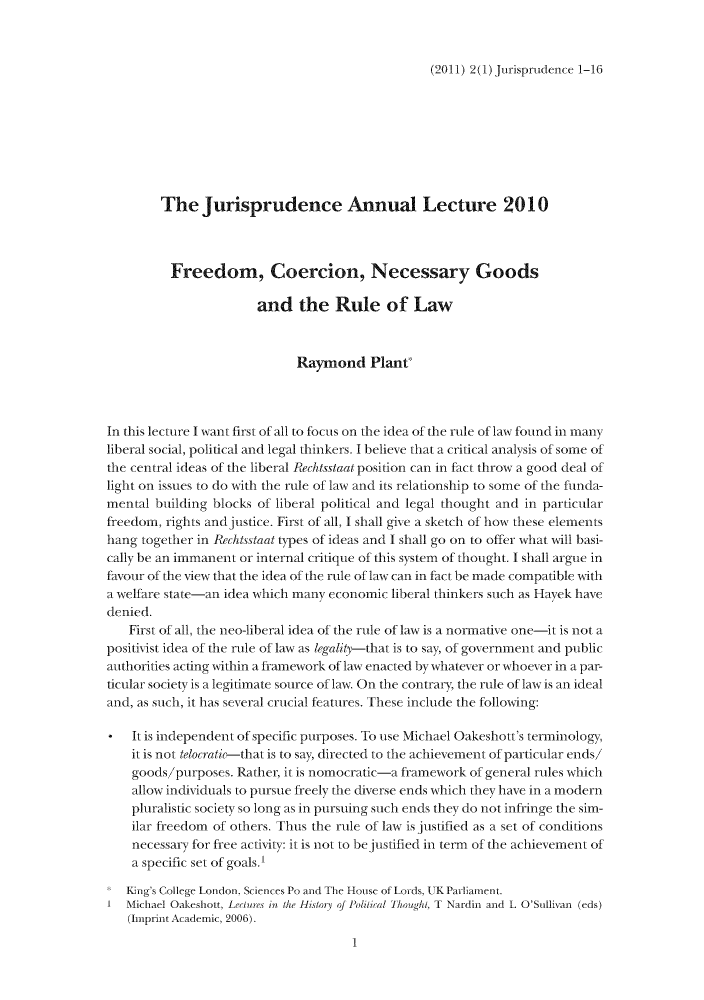 handle is hein.journals/jisprud2 and id is 1 raw text is: (2011) 2(1) Jurisprudence 1-16

The Jurisprudence Annual Lecture 2010
Freedom, Coercion, Necessary Goods
and the Rule of Law
Raymond Plant'
In this lecture I want first of all to focus on the idea of the rule of law found in many
liberal social, political and legal thinkers. I believe that a critical analysis of some of
the central ideas of the liberal Rechtsstaat position can in fact throw a good deal of
light on issues to do with the rule of law and its relationship to some of the funda-
mental building blocks of liberal political and legal thought and in particular
freedom, rights andjustice. First of all, I shall give a sketch of how these elements
hang together in Rechtsstaat types of ideas and I shall go on to offer what will basi-
cally be an immanent or internal critique of this system of thought. I shall argue in
favour of the view that the idea of the rule of law can in fact be made compatible with
a welfare state-an idea which many economic liberal thinkers siuch as Havek have
denied.
First of all, the neo-liberal idea of the rule of law is a normative one-it is not a
positivist idea of the rule of law as legalit---that is to say, of government and public
authorities acting within a framework of law enacted by whatever or whoever in a par-
tcular society is a legitimate soui rce of law. On the contrary, the rule of law is an ideal
and, as such, it has several crucial features. These include the following:
* It is independent of specific purposes. To use Michael Oakeshott's terminology,
it is not telocratk-that is to say, directed to the achievement of particular ends/
goods/purposes. Rather, it is nomocratic-a framework of general rules which
allow individuals to pursue freely the diverse ends which they have in a modern
pluralistic society so long as in pursuing such ends they do not infringe the sim-
ilar freedom of others. Thus the rule of law is justified as a set of conditions
necessary for free activity: it is not to be justified in term of the achievement of
a specific set of goals.I
Kin's College London, Sciences Po and The House of Lords, UTK Parliament.
1 Michael Oakeshott, Lecures in the Histori of Poilial Though, T Nardin and L O'Sullivan (eds)
(Imprint Academic, 2006).
1


