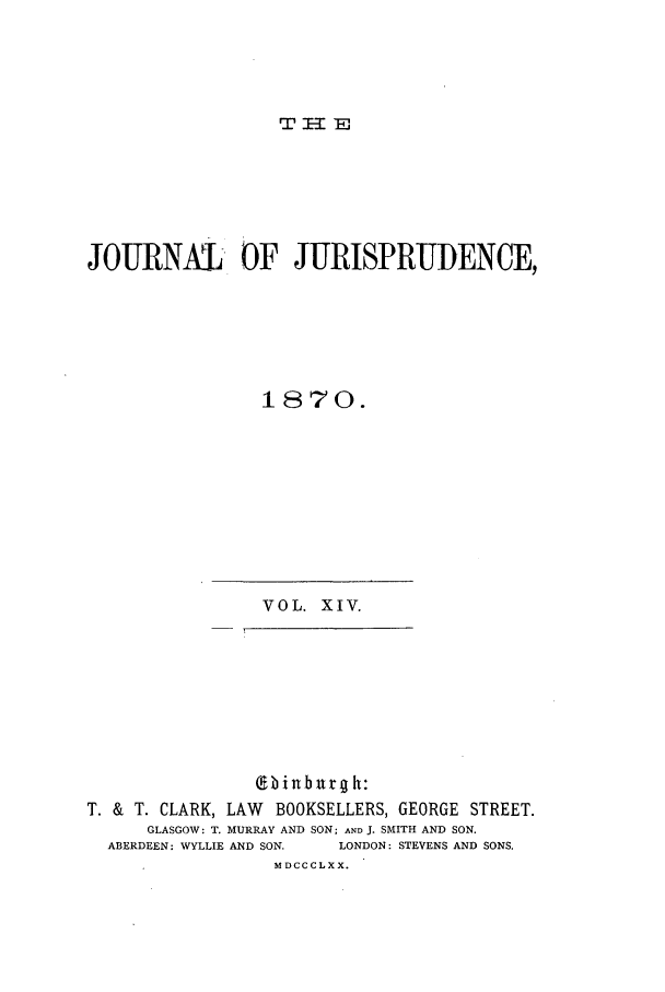 handle is hein.journals/jjuris14 and id is 1 raw text is: TI=El

JOURNXL- OF JURISPRUDENCE,
1870.

VOL. XIV.

(ebi urg h:
T. & T. CLARK, LAW BOOKSELLERS, GEORGE STREET.
GLASGOW: T. MURRAY AND SON; AND J. SMITH AND SON.
ABERDEEN: WYLLIE AND SON.   LONDON: STEVENS AND SONS.
MDCCCLXX.


