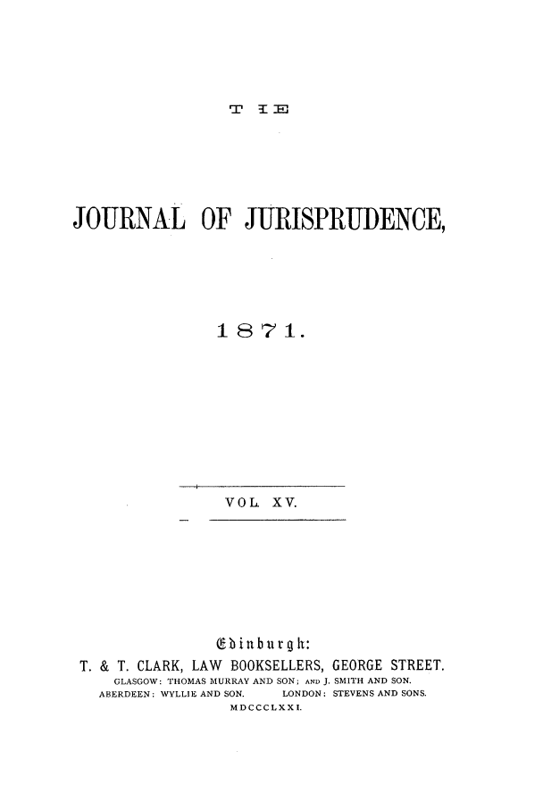 handle is hein.journals/jjuris15 and id is 1 raw text is: T 1E
JOURNAL OF JURISPRUDENCE,
1871.

VOL. XV.

Cl-b in burg h:
T. & T. CLARK, LAW    BOOKSELLERS, GEORGE STREET.
GLASGOW: THOMAS MURRAY AND SON; AND J. SMITH AND SON.
ABERDEEN: WYLLIE AND SON.  LONDON: STEVENS AND SONS.
MDCCCLXXI.


