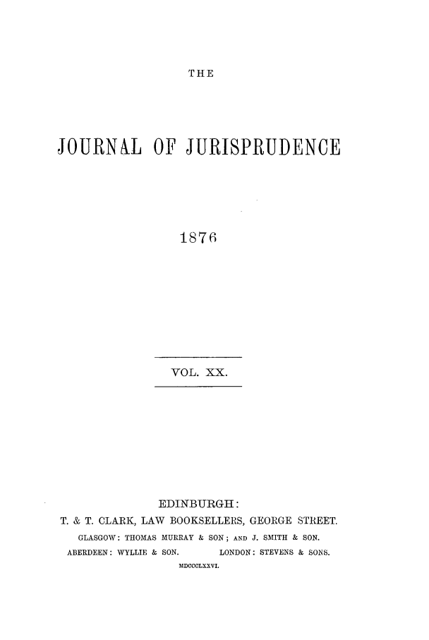 handle is hein.journals/jjuris20 and id is 1 raw text is: THE

JOURNAL OF JURISPRUDENCE
1876
VOL. XX.

EDINBURGH :
T. & T. CLARK, LAW BOOKSELLERS, GEORGE STREET.
GLASGOW: THOMAS MURRAY & SON; AND J. SMITH & SON.
ABERDEEN: WYLLIE & SON.       LONDON: STEVENS & SONS.
MDCCCLXXVI.


