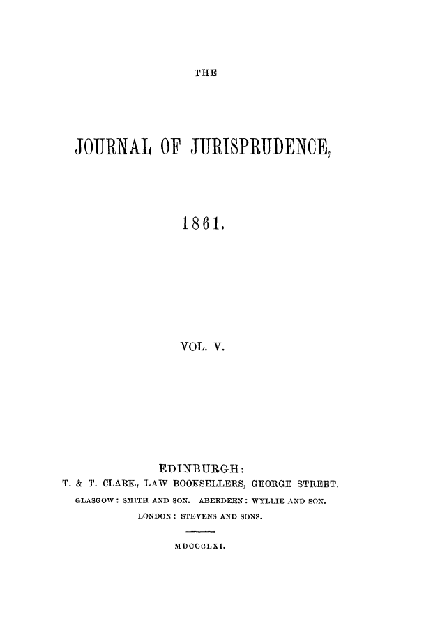 handle is hein.journals/jjuris5 and id is 1 raw text is: THE

JOURNAL OF JURISPRUDENCE,
1861.
VOL. V.
EDINBURGH:
T. & T. CLIRKi, LAW BOOKSELLERS, GEORGE STREET.
GLASGOW: SMITH AND SON. ABERDEEN: WYLLIE AND SON.
LONDON: STEVENS AND SONS.

MDCCCLX I.


