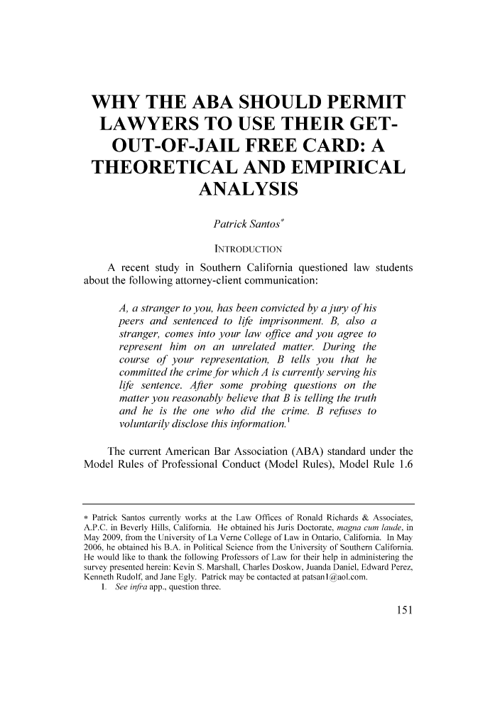 handle is hein.journals/jjuvl31 and id is 151 raw text is: WHY THE ABA SHOULD PERMIT
LAWYERS TO USE THEIR GET-
OUT-OF-JAIL FREE CARD: A
THEORETICAL AND EMPIRICAL
ANALYSIS
Patrick Santos*
INTRODUCTION
A recent study in Southern California questioned law students
about the following attorney-client communication:
A, a stranger to you, has been convicted by a jury of his
peers and sentenced to life imprisonment. B, also a
stranger, comes into your law office and you agree to
represent him on an unrelated matter. During the
course of your representation, B tells you that he
committed the crime for which A is currently serving his
life sentence. After some probing questions on the
matter you reasonably believe that B is telling the truth
and he is the one who did the crime. B refuses to
voluntarily disclose this information.'
The current American Bar Association (ABA) standard under the
Model Rules of Professional Conduct (Model Rules), Model Rule 1.6
* Patrick Santos currently works at the Law Offices of Ronald Richards & Associates,
A.P.C. in Beverly Hills, California. He obtained his Juris Doctorate, magna cum laude. in
May 2009. from the University of La Verne College of Law in Ontario, California. In May
2006, he obtained his B.A. in Political Science from the University of Southern California.
He would like to thank the following Professors of Law for their help in administering the
survey presented herein: Kevin S. Marshall, Charles Doskow, Juanda Daniel. Edward Perez,
Kenneth Rudolf, and Jane Egly. Patrick may be contacted at patsanl a aol.com.
1. See infra app.. question three.


