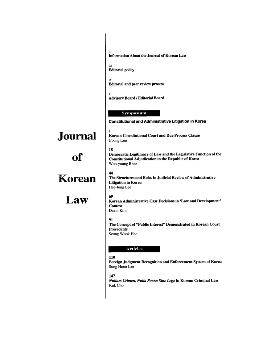 handle is hein.journals/jkorl6 and id is 1 raw text is: JournalofKoreanLawiiInformation About the Journal of Korean LawiiiEditorial policyivEditorial and peer review processVAdvisory Board / Editorial BoardConstitutional and Administrative Litigation in Korea1Korean Constitutional Court and Due Process ClauseJibong Lim18Democratic Legitimacy of Law and the Legislative Function of theConstitutional Adjudication in the Republic of KoreaWoo-young Rhee44The Structures and Roles in Judicial Review of AdministrativeLitigation in KoreaHee-Jung Lee69Korean Administrative Case Decisions in 'Law and Development'ContextDaein Kim91The Concept of Public Interest Demonstrated in Korean CourtPrecedentsSeong Wook Heo110Foreign Judgment Recognition and Enforcement System of KoreaSung Hoon Lee147Nulum Crimen, Nulla Poena Sine Lege in Korean Criminal LawKuk Cho