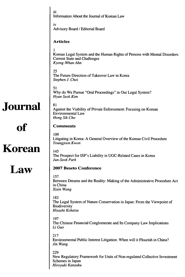 handle is hein.journals/jkorl7 and id is 1 raw text is: iiiInformation About the Journal of Korean LawivAdvisory Board / Editorial BoardArticles1Korean Legal System and the Human Rights of Persons with Mental Disorders:Current State and ChallengesKyong- Whan Ahn25The Future Direction of Takeover Law in KoreaStephen J. Choi51Why do We Pursue Oral Proceedings in Our Legal System?Hyun Seok Kim81Jouirnal                   Against the Viability of Private Enforcement: Focusing on KoreanEnvironmental LawHong Sik Choof                 Comments109Litigating in Korea: A General Overview of the Korean Civil ProcedureYoungjoon KwonKorean                     145The Prospect for ISP's Liability in UGC-Related Cases in KoreaJun-Seok ParkLaw                   2007 Beseto Conference157Between Dreams and the Reality: Making of the Administrative Procedure Actin ChinaXixin Wang183The Legal System of Nature Conservation in Japan: From the Viewpoint ofBiodiversityHisashi Koketsu197The Chinese Financial Conglomerate and Its Company Law ImplicationsLi Guo217Environmental Public Interest Litigation: When will it Flourish in China?Jin Wang229New Regulatory Framework for Units of Non-regulated Collective InvestmentSchemes in JapanHiroyuki Kansaku