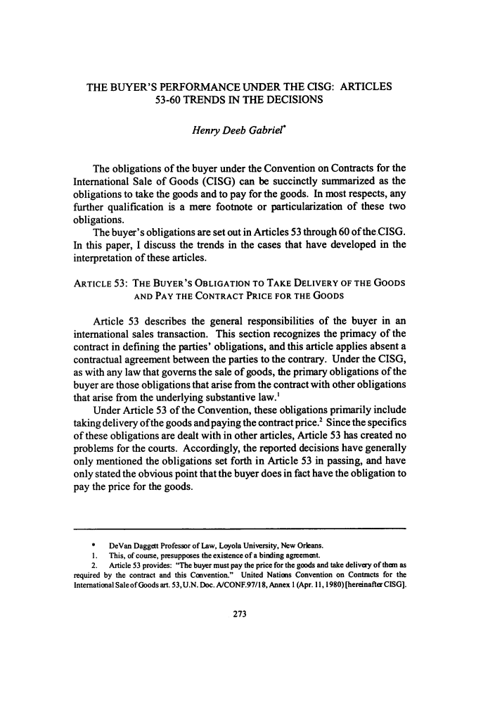 handle is hein.journals/jlac25 and id is 281 raw text is: THE BUYER'S PERFORMANCE UNDER THE CISG: ARTICLES
53-60 TRENDS IN THE DECISIONS
Henry Deeb Gabriel*
The obligations of the buyer under the Convention on Contracts for the
International Sale of Goods (CISG) can be succinctly summarized as the
obligations to take the goods and to pay for the goods. In most respects, any
further qualification is a mere footnote or particularization of these two
obligations.
The buyer's obligations are set out in Articles 53 through 60 of the CISG.
In this paper, I discuss the trends in the cases that have developed in the
interpretation of these articles.
ARTICLE 53: THE BUYER'S OBLIGATION TO TAKE DELIVERY OF THE GOODS
AND PAY THE CONTRACT PRICE FOR THE GOODS
Article 53 describes the general responsibilities of the buyer in an
international sales transaction. This section recognizes the primacy of the
contract in defining the parties' obligations, and this article applies absent a
contractual agreement between the parties to the contrary. Under the CISG,
as with any law that governs the sale of goods, the primary obligations of the
buyer are those obligations that arise from the contract with other obligations
that arise from the underlying substantive law.'
Under Article 53 of the Convention, these obligations primarily include
taking delivery of the goods and paying the contract price.' Since the specifics
of these obligations are dealt with in other articles, Article 53 has created no
problems for the courts. Accordingly, the reported decisions have generally
only mentioned the obligations set forth in Article 53 in passing, and have
only stated the obvious point that the buyer does in fact have the obligation to
pay the price for the goods.
*   DeVan Daggett Professor of Law, Loyola University, New Orleans.
I. This, of course, presupposes the existence of a binding agreement.
2. Article 53 provides: The buyer must pay the price for the goods and take delivery of them as
required by the contract and this Convention. United Nations Convention on Contracts for the
International Sale of Goods art. 53,U.N. Doc. A/CONF.97/18, Annex 1 (Apr. 11, 1980) [hereinafter CISG].


