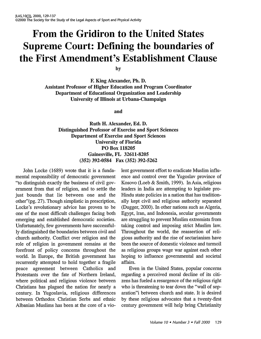 handle is hein.journals/jlas10 and id is 137 raw text is: JLAS,10(3), 2000, 129-1 37
@2000 The Society for the Study of the Legal Aspects of Sport and Physical Activity
From the Gridiron to the United States
Supreme Court: Defining the boundaries of
the First Amendment's Establishment Clause
by
F. King Alexander, Ph. D.
Assistant Professor of Higher Education and Program Coordinator
Department of Educational Organization and Leadership
University of Illinois at Urbana-Champaign
and

Ruth H. Alexander, Ed. D.
Distinguished Professor of Exercise and Sport Sciences
Department of Exercise and Sport Sciences
University of Florida
PO Box 118205
Gainesville, FL 32611-8205
(352) 392-0584 Fax (352) 392-5262

John Locke (1689) wrote that it is a funda-
mental responsibility of democratic government
to distinguish exactly the business of civil gov-
ernment from that of religion, and to settle the
just bounds that lie between one and the
other(pg. 27). Though simplistic in prescription,
Locke's revolutionary advice has proven to be
one of the most difficult challenges facing both
emerging and established democratic societies.
Unfortunately, few governments have successful-
ly distinguished the boundaries between civil and
church authority. Conflict over religion and the
role of religion in government remains at the
forefront of policy concerns throughout the
world. In Europe, the British government has
recurrently attempted to hold together a fragile
peace  agreement between    Catholics  and
Protestants over the fate of Northern Ireland,
where political and religious violence between
Christians has plagued the nation for nearly a
century. In Yugoslavia, religious differences
between Orthodox Christian Serbs and ethnic
Albanian Muslims has been at the core of a vio-

lent government effort to eradicate Muslim influ-
ence and control over the Yugoslav province of
Kosovo (Loeb & Smith, 1999). In Asia, religious
leaders in India are attempting to legislate pro-
Hindu state policies in a nation that has tradition-
ally kept civil and religious authority separated
(Dugger, 2000). In other nations such as Algeria,
Egypt, Iran, and Indonesia, secular governments
are struggling to prevent Muslim extremists from
taking control and imposing strict Muslim law.
Throughout the world, the reassertion of reli-
gious authority and the rise of sectarianism have
been the source of domestic violence and turmoil
as religious groups wage war against each other
hoping to influence governmental and societal
affairs.
Even in the United States, popular concerns
regarding a perceived moral decline of its citi-
zens has fueled a resurgence of the religious right
who is threatening to tear down the wall of sep-
arationi between church and state. It is desired
by these religious advocates that a twenty-first
century government will help bring Christianity

Volume 10 e Number3 - Fall 2000 129



