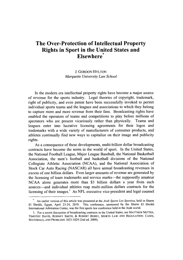 handle is hein.journals/jlas21 and id is 45 raw text is: The Over-Protection of Intellectual Property
Rights in Sport in the United States and
Elsewhere*
J. GORDON HYLTON
Marquette University Law School
In the modem era intellectual property rights have become a major source
of revenue for the sports industry. Legal theories of copyright, trademark,
right of publicity, and even patent have been successfully invoked to permit
individual sports teams and the leagues and associations to which they belong
to capture more and more revenue from their fans. Broadcasting rights have
enabled the operators of teams and competitions to play before millions of
spectators who are present vicariously rather than physically. Teams and
leagues enter into lucrative licensing agreements for their logos and
trademarks with a wide variety of manufacturers of consumer products, and
athletes continually find new ways to capitalize on their image and publicity
rights.
As a consequence of these developments, multi-billion dollar broadcasting
contracts have become the norm in the world of sport. In the United States,
the National Football League, Major League Baseball, the National Basketball
Association, the men's football and basketball divisions of the National
Collegiate Athletic Association (NCAA), and the National Association of
Stock Car Auto Racing (NASCAR) all have annual broadcasting revenues in
excess of one billion dollars. Even larger amounts of revenue are generated by
the licensing of team trademarks and service marks-the supposedly amateur
NCAA alone generates more than $3 billion dollars a year from such
sources-and individual athletes reap multi-million dollars contracts for the
licensing of their images.' As NFL executive vice-president and legal counsel
An earlier version of this article was presented at the Arab Sports Lex Sportiva, held in Sharm
El Sheikh, Egypt, April 23-24, 2010. This conference, sponsored by the Sharm El Sheikh
International Arbitration Centre, was the first sports law conference held in the Arab world.
1. For a recent discussion of broadcasting contracts in the United States, see MATTHEW MITTEN,
TIMOTHY DAVIS, RODNEY SMITH, & ROBERT BERRY, SPORTS LAW AND REGULATION: CASES,
MATERIALS, AND PROBLEMS 1023-1024 (2nd ed. 2009).


