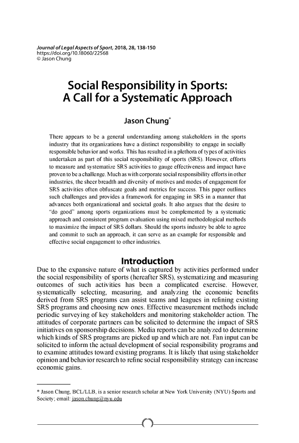 handle is hein.journals/jlas28 and id is 138 raw text is: 





Journal ofLegalAspects ofSport, 2018,28,138-150
https://doi.org/I0.18060/22568
9 Jason Chung



           Social Responsibility in Sports:

         A   Call for a Systematic Approach


                               Jason   Chung*

    There appears to be a general understanding among stakeholders in the sports
    industry that its organizations have a distinct responsibility to engage in socially
    responsible behavior and works. This has resulted in a plethora of types of activities
    undertaken as part of this social responsibility of sports (SRS). However, efforts
    to measure and systematize SRS activities to gauge effectiveness and impact have
    provento be a challenge. Much as with corporate social responsibility efforts in other
    industries, the sheer breadth and diversity of motives and modes of engagement for
    SRS  activities often obfuscate goals and metrics for success. This paper outlines
    such challenges and provides a framework for engaging in SRS in a manner that
    advances both organizational and societal goals. It also argues that the desire to
    do good among  sports organizations must be complemented by a systematic
    approach and consistent program evaluation using mixed methodological methods
    to maximize the impact of SRS dollars. Should the sports industry be able to agree
    and commit to such an approach, it can serve as an example for responsible and
    effective social engagement to other industries.


                              Introduction
Due  to the expansive nature of what is captured by activities performed under
the social responsibility of sports (hereafter SRS), systematizing and measuring
outcomes   of  such  activities has been   a complicated   exercise. However,
systematically  selecting, measuring,  and  analyzing  the  economic   benefits
derived from  SRS  programs  can  assist teams and leagues in refining existing
SRS  programs  and choosing  new ones. Effective measurement  methods  include
periodic surveying of key stakeholders and  monitoring stakeholder action. The
attitudes of corporate partners can be solicited to determine the impact of SRS
initiatives on sponsorship decisions. Media reports can be analyzed to determine
which  kinds of SRS programs  are picked up and which are not. Fan input can be
solicited to inform the actual development of social responsibility programs and
to examine  attitudes toward existing programs. It is likely that using stakeholder
opinion and behavior research to refine social responsibility strategy can increase
economic  gains.


* Jason Chung, BCL/LLB, is a senior research scholar at New York University (NYU) Sports and
Society; email: jason.chungMnyu.edu


4)-


