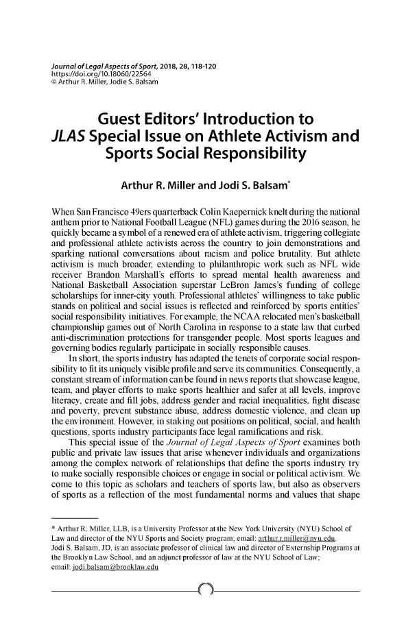 handle is hein.journals/jlas28 and id is 118 raw text is: 




Journal ofLegalAspects ofSport, 2018,28,118-120
https://doi.org/I0.18060/22564
C Arthur R. Miller, Jodie S. Balsam



           Guest Editors' Introduction to
JLAS Special Issue on Athlete Activism and
             Sports Social Responsibility


                 Arthur   R. Miller and  Jodi S. Balsam*

When  San Francisco 49ers quarterback Colin Kaepernick knelt during the national
anthem prior to National Football League (NFL) games during the 2016 season, he
quickly became a symbol of a renewed era of athlete activism, triggering collegiate
and professional athlete activists across the country to join demonstrations and
sparking national conversations about racism and police brutality. But athlete
activism is much broader, extending to philanthropic work such as NFL  wide
receiver Brandon  Marshall's efforts to spread mental health awareness  and
National Basketball Association superstar LeBron James's funding  of college
scholarships for inner-city youth. Professional athletes' willingness to take public
stands on political and social issues is reflected and reinforced by sports entities'
social responsibility initiatives. For example, the NCAA relocated men's basketball
championship  games out of North Carolina in response to a state law that curbed
anti-discrimination protections for transgender people. Most sports leagues and
governing bodies regularly participate in socially responsible causes.
    In short, the sports industry has adapted the tenets of corporate social respon-
sibility to fit its uniquely visible profile and serve its communities. Consequently, a
constant stream of information canbe found in news reports that showcase league,
team, and player efforts to make sports healthier and safer at all levels, improve
literacy, create and fill jobs, address gender and racial inequalities, fight disease
and poverty, prevent substance abuse, address domestic violence, and clean up
the environment. However, in staking out positions on political, social, and health
questions, sports industry participants face legal ramifications and risk.
    This special issue of the Journal of Legal Aspects of Sport examines both
public and private law issues that arise whenever individuals and organizations
among  the complex network  of relationships that define the sports industry try
to make socially responsible choices or engage in social or political activism. We
come  to this topic as scholars and teachers of sports law, but also as observers
of sports as a reflection of the most fundamental norms and values that shape


* Arthur R. Miller, LLB, is a University Professor at the New York University (NYU) School of
Law and director of the NYU Sports and Society program; email: arthur r.millerdnvu.edu.
Jodi S. Balsam, JD, is an associate professor of clinical law and director of Externship Programs at
the Brooklyn Law School, and an adjunct professor of law at the NYU School of Law;
email: iodi.balsam2brooklaw.edu


4)-


