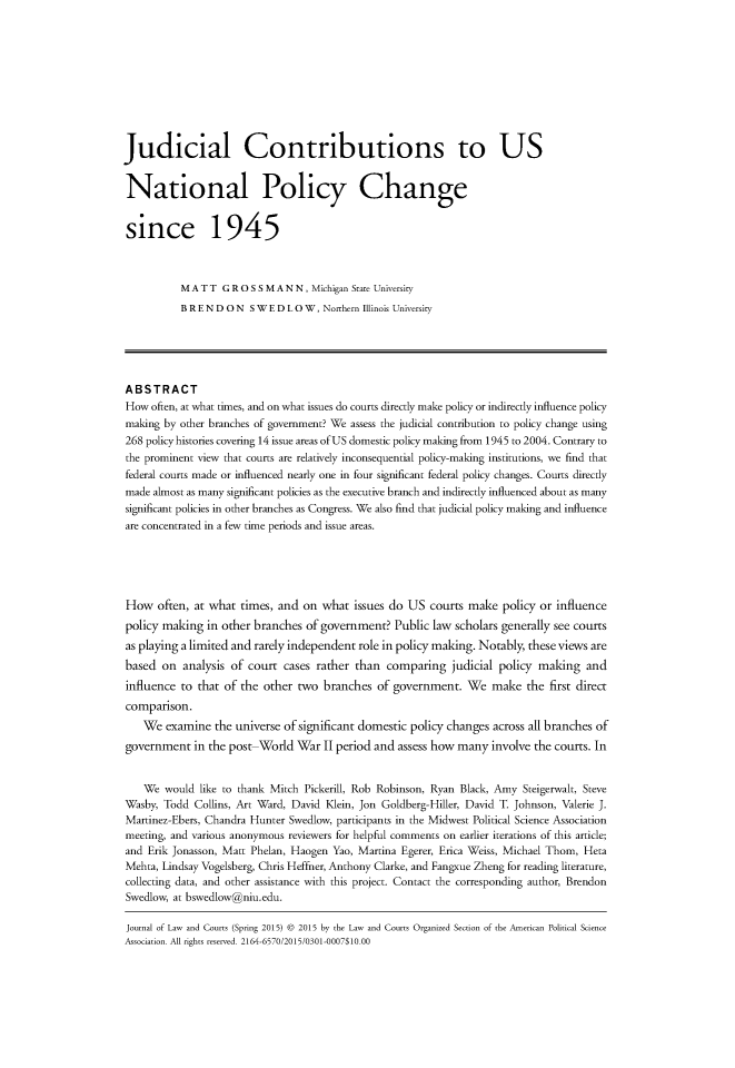 handle is hein.journals/jlawct3 and id is 1 raw text is: Judicial Contributions to USNational Policy Changesince 1945          MATT GROSSMANN, Michigan State University          B R E N D O N S W E D L O W, Northern Illinois UniversityABSTRACTHow often, at what times, and on what issues do courts directly make policy or indirectly influence policymaking by other branches of government? We assess the judicial contribution to policy change using268 policy histories covering 14 issue areas of US domestic policy making from 1945 to 2004. Contrary tothe prominent view that courts are relatively inconsequential policy-making institutions, we find thatfederal courts made or influenced nearly one in four significant federal policy changes. Courts directlymade almost as many significant policies as the executive branch and indirectly influenced about as manysignificant policies in other branches as Congress. We also find that judicial policy making and influenceare concentrated in a few time periods and issue areas.How often, at what times, and on what issues do US courts make policy or influencepolicy making in other branches of government? Public law scholars generally see courtsas playing a limited and rarely independent role in policy making. Notably, these views arebased on analysis of court cases rather than comparing judicial policy making andinfluence to that of the other two branches of government. We make the first directcomparison.    We examine the universe of significant domestic policy changes across all branches ofgovernment in the post World War II period and assess how many involve the courts. In    We would like to thank Mitch Pickerill, Rob Robinson, Ryan Black, Amy Steigerwalt, SteveWasby, Todd Collins, Art Ward, David Klein, Jon Goldberg-Hiller, David T. Johnson, Valerie J.Martinez-Ebers, Chandra Hunter Swedlow, participants in the Midwest Political Science Associationmeeting, and various anonymous reviewers for helpful comments on earlier iterations of this article;and Erik Jonasson, Matt Phelan, Haogen Yao, Martina Egerer, Erica Weiss, Michael Thom, HetaMehta, Lindsay Vogelsberg, Chris Heffner, Anthony Clarke, and Fangxue Zheng for reading literature,collecting data, and other assistance with this project. Contact the corresponding author, BrendonSwedlow, at bswedlow@niu.edu.Journal of Law and Courts (Spring 2015) © 2015 by the Law and Courts Organized Section of the Anmerican Political ScienceAssociation. All rights reserved. 2164-6570/2015/0301-0007$10.00