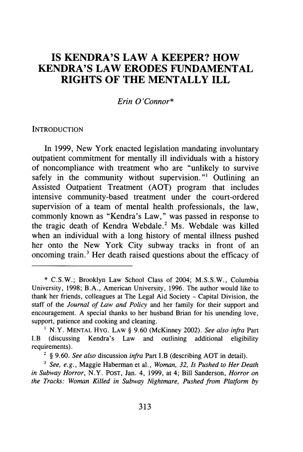 handle is hein.journals/jlawp11 and id is 319 raw text is: IS KENDRA'S LAW A KEEPER? HOW
KENDRA'S LAW ERODES FUNDAMENTAL
RIGHTS OF THE MENTALLY ILL
Erin O'Connor*
INTRODUCTION
In 1999, New York enacted legislation mandating involuntary
outpatient commitment for mentally ill individuals with a history
of noncompliance with treatment who are unlikely to survive
safely in the community without supervision.' Outlining an
Assisted Outpatient Treatment (AOT) program that includes
intensive community-based treatment under the court-ordered
supervision of a team of mental health professionals, the law,
commonly known as Kendra's Law, was passed in response to
the tragic death of Kendra Webdale.2 Ms. Webdale was killed
when an individual with a long history of mental illness pushed
her onto the New York City subway tracks in front of an
oncoming train.3 Her death raised questions about the efficacy of
* C.S.W.; Brooklyn Law School Class of 2004; M.S.S.W., Columbia
University, 1998; B.A., American University, 1996. The author would like to
thank her friends, colleagues at The Legal Aid Society - Capital Division, the
staff of the Journal of Law and Policy and her family for their support and
encouragement. A special thanks to her husband Brian for his unending love,
support, patience and cooking and cleaning.
N.Y. MENTAL HYG. LAW § 9.60 (McKinney 2002). See also infra Part
I.B (discussing  Kendra's Law  and  outlining  additional eligibility
requirements).
2 § 9.60. See also discussion infra Part I.B (describing AOT in detail).
3 See, e.g., Maggie Haberman et al., Woman, 32, Is Pushed to Her Death
in Subway Horror, N.Y. POST, Jan. 4, 1999, at 4; Bill Sanderson, Horror on
the Tracks: Woman Killed in Subway Nightmare, Pushed from Platform by

313


