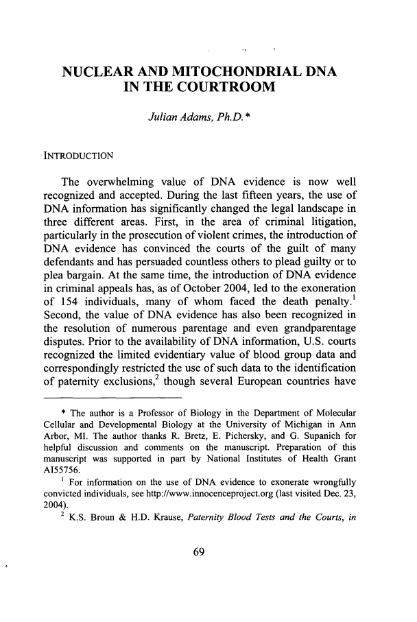 handle is hein.journals/jlawp13 and id is 75 raw text is: NUCLEAR AND MITOCHONDRIAL DNAIN THE COURTROOMJulian Adams, Ph.D. *INTRODUCTIONThe overwhelming value of DNA evidence is now wellrecognized and accepted. During the last fifteen years, the use ofDNA information has significantly changed the legal landscape inthree different areas. First, in the area of criminal litigation,particularly in the prosecution of violent crimes, the introduction ofDNA evidence has convinced the courts of the guilt of manydefendants and has persuaded countless others to plead guilty or toplea bargain. At the same time, the introduction of DNA evidencein criminal appeals has, as of October 2004, led to the exonerationof 154 individuals, many of whom faced the death penalty.'Second, the value of DNA evidence has also been recognized inthe resolution of numerous parentage and even grandparentagedisputes. Prior to the availability of DNA information, U.S. courtsrecognized the limited evidentiary value of blood group data andcorrespondingly restricted the use of such data to the identification2of paternity exclusions, though several European countries have* The author is a Professor of Biology in the Department of MolecularCellular and Developmental Biology at the University of Michigan in AnnArbor, MI. The author thanks R. Bretz, E. Pichersky, and G. Supanich forhelpful discussion and comments on the manuscript. Preparation of thismanuscript was supported in part by National Institutes of Health GrantA155756.For information on the use of DNA evidence to exonerate wrongfullyconvicted individuals, see http://www.innocenceproject.org (last visited Dec. 23,2004).2 K.S. Broun & H.D. Krause, Paternity Blood Tests and the Courts, in