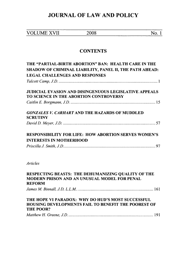 handle is hein.journals/jlawp17 and id is 1 raw text is: JOURNAL OF LAW AND POLICYVOLUME XVII                   2008                             No. 1CONTENTSTHE PARTIAL-BIRTH ABORTION BAN: HEALTH CARE IN THESHADOW OF CRIMINAL LIABILITY, PANEL II, THE PATH AHEAD:LEGAL CHALLENGES AND RESPONSESTalcott  C am p , J D . ........................................................................................... 1JUDICIAL EVASION AND DISINGENUOUS LEGISLATIVE APPEALSTO SCIENCE IN THE ABORTION CONTROVERSYCaitlin  E. Borgm ann, JD   ...........................................................................  15GONZALES V. CARHARTAND THE HAZARDS OF MUDDLEDSCRUTINYD avid  D . M eyer, J D   .................................................................................  57RESPONSIBILITY FOR LIFE: HOW ABORTION SERVES WOMEN'SINTERESTS IN MOTHERHOODPriscilla  J. Sm ith, J D   ...............................................................................   97ArticlesRESPECTING BEASTS: THE DEHUMANIZING QUALITY OF THEMODERN PRISON AND AN UNUSUAL MODEL FOR PENALREFORMJam es  M . Binnall, J D , L.L.M . ..................................................................... 161THE HOPE VI PARADOX: WHY DO HUD'S MOST SUCCESSFULHOUSING DEVELOPMENTS FAIL TO BENEFIT THE POOREST OFTHE POOR?M atthew  H .  G reene, J D   ............................................................................... 191