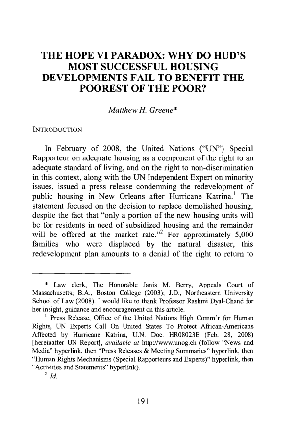 handle is hein.journals/jlawp17 and id is 195 raw text is: THE HOPE VI PARADOX: WHY DO HUD'SMOST SUCCESSFUL HOUSINGDEVELOPMENTS FAIL TO BENEFIT THEPOOREST OF THE POOR?Matthew H. Greene*INTRODUCTIONIn February of 2008, the United Nations (UN) SpecialRapporteur on adequate housing as a component of the right to anadequate standard of living, and on the right to non-discriminationin this context, along with the UN Independent Expert on minorityissues, issued a press release condemning the redevelopment ofpublic housing in New Orleans after Hurricane Katrina.1 Thestatement focused on the decision to replace demolished housing,despite the fact that only a portion of the new housing units willbe for residents in need of subsidized housing and the remainderwill be offered at the market rate.''2 For approximately 5,000families who were displaced by the natural disaster, thisredevelopment plan amounts to a denial of the right to return to* Law clerk, The Honorable Janis M. Berry, Appeals Court ofMassachusetts; B.A., Boston College (2003); J.D., Northeastern UniversitySchool of Law (2008). I would like to thank Professor Rashmi Dyal-Chand forher insight, guidance and encouragement on this article.Press Release, Office of the United Nations High Comm'r for HumanRights, UN Experts Call On United States To Protect African-AmericansAffected by Hurricane Katrina, U.N. Doc. HR08023E (Feb. 28, 2008)[hereinafter UN Report], available at http://www.unog.ch (follow News andMedia hyperlink, then Press Releases & Meeting Summaries hyperlink, thenHuman Rights Mechanisms (Special Rapporteurs and Experts) hyperlink, thenActivities and Statements hyperlink).2 id.