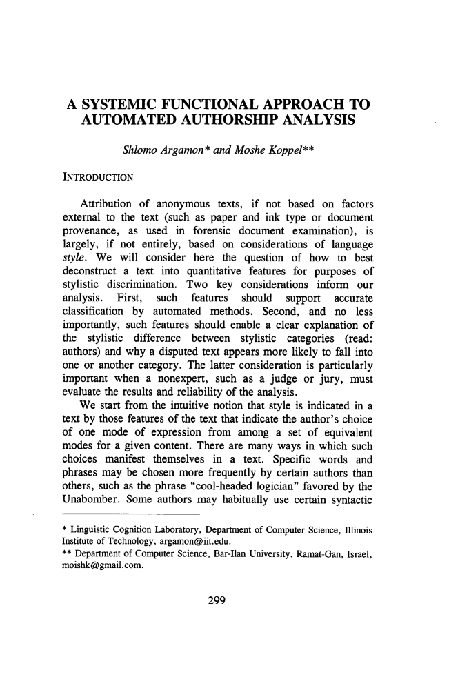 handle is hein.journals/jlawp21 and id is 311 raw text is: A SYSTEMIC FUNCTIONAL APPROACH TO
AUTOMATED AUTHORSHIP ANALYSIS
Shlomo Argamon* and Moshe Koppel**
INTRODUCTION
Attribution of anonymous texts, if not based on factors
external to the text (such as paper and ink type or document
provenance, as used in forensic document examination), is
largely, if not entirely, based on considerations of language
style. We will consider here the question of how to best
deconstruct a text into quantitative features for purposes of
stylistic discrimination. Two key considerations inform our
analysis.  First,  such  features  should  support  accurate
classification by automated methods. Second, and no less
importantly, such features should enable a clear explanation of
the stylistic difference between stylistic categories (read:
authors) and why a disputed text appears more likely to fall into
one or another category. The latter consideration is particularly
important when a nonexpert, such as a judge or jury, must
evaluate the results and reliability of the analysis.
We start from the intuitive notion that style is indicated in a
text by those features of the text that indicate the author's choice
of one mode of expression from among a set of equivalent
modes for a given content. There are many ways in which such
choices manifest themselves in a text. Specific words and
phrases may be chosen more frequently by certain authors than
others, such as the phrase cool-headed logician favored by the
Unabomber. Some authors may habitually use certain syntactic
* Linguistic Cognition Laboratory, Department of Computer Science, Illinois
Institute of Technology, argamon@iit.edu.
** Department of Computer Science, Bar-Ilan University, Ramat-Gan, Israel,
moishk@gmail.com.

299



