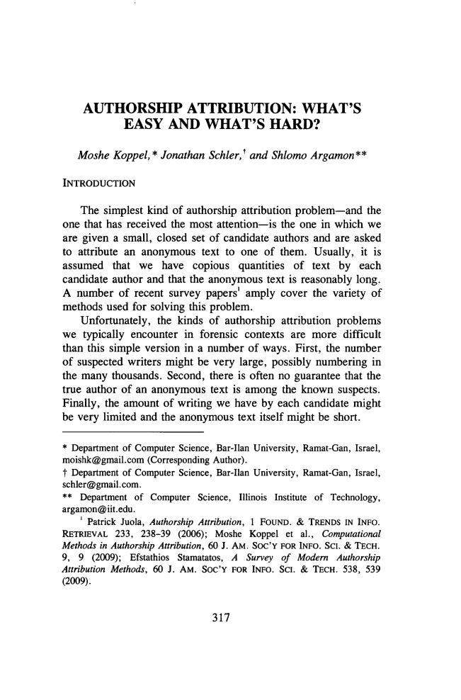handle is hein.journals/jlawp21 and id is 329 raw text is: AUTHORSHIP ATTRIBUTION: WHAT'S
EASY AND WHAT'S HARD?
Moshe Koppel, * Jonathan Schler,t and Shlomo Argamon**
INTRODUCTION
The simplest kind of authorship attribution problem-and the
one that has received the most attention-is the one in which we
are given a small, closed set of candidate authors and are asked
to attribute an anonymous text to one of them. Usually, it is
assumed that we have copious quantities of text by each
candidate author and that the anonymous text is reasonably long.
A number of recent survey papers' amply cover the variety of
methods used for solving this problem.
Unfortunately, the kinds of authorship attribution problems
we typically encounter in forensic contexts are more difficult
than this simple version in a number of ways. First, the number
of suspected writers might be very large, possibly numbering in
the many thousands. Second, there is often no guarantee that the
true author of an anonymous text is among the known suspects.
Finally, the amount of writing we have by each candidate might
be very limited and the anonymous text itself might be short.
* Department of Computer Science, Bar-Ilan University, Ramat-Gan, Israel,
moishk@gmail.com (Corresponding Author).
t Department of Computer Science, Bar-Ilan University, Ramat-Gan, Israel,
schler@gmail.com.
** Department of Computer Science, Illinois Institute of Technology,
argamon@iit.edu.
1 Patrick Juola, Authorship Attribution, 1 FOUND. & TRENDS IN INFO.
RETRIEVAL 233, 238-39 (2006); Moshe Koppel et al., Computational
Methods in Authorship Attribution, 60 J. AM. Soc'Y FOR INFO. SCI. & TECH.
9, 9 (2009); Efstathios Stamatatos, A Survey of Modem Authorship
Attribution Methods, 60 J. AM. Soc'Y FOR INFO. SCI. & TECH. 538, 539
(2009).

317


