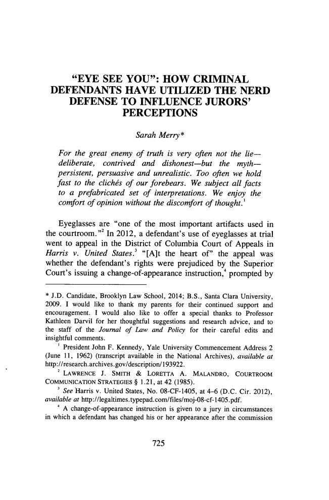 handle is hein.journals/jlawp21 and id is 737 raw text is: EYE SEE YOU: HOW CRIMINAL
DEFENDANTS HAVE UTILIZED THE NERD
DEFENSE TO INFLUENCE JURORS'
PERCEPTIONS
Sarah Merry *
For the great enemy of truth is very often not the lie-
deliberate, contrived and dishonest-but the myth-
persistent, persuasive and unrealistic. Too often we hold
fast to the clichds of our forebears. We subject all facts
to a prefabricated set of interpretations. We enjoy the
comfort of opinion without the discomfort of thought.'
Eyeglasses are one of the most important artifacts used in
the courtroom.2 In 2012, a defendant's use of eyeglasses at trial
went to appeal in the District of Columbia Court of Appeals in
Harris v. United States.3 [A]t the heart of the appeal was
whether the defendant's rights were prejudiced by the Superior
Court's issuing a change-of-appearance instruction, prompted by
* J.D. Candidate, Brooklyn Law School, 2014; B.S., Santa Clara University,
2009. I would like to thank my parents for their continued support and
encouragement. I would also like to offer a special thanks to Professor
Kathleen Darvil for her thoughtful suggestions and research advice, and to
the staff of the Journal of Law and Policy for their careful edits and
insightful comments.
' President John F. Kennedy, Yale University Commencement Address 2
(June 11, 1962) (transcript available in the National Archives), available at
http://research.archives.gov/description/193922.
2 LAWRENCE J. SMITH & LORETTA A. MALANDRO, COURTROOM
COMMUNICATION STRATEGIES § 1.21, at 42 (1985).
See Harris v. United States, No. 08-CF-1405, at 4-6 (D.C. Cir. 2012),
available at http://legaltimes.typepad.com/files/moj-08-cf-1405.pdf.
4 A change-of-appearance instruction is given to a jury in circumstances
in which a defendant has changed his or her appearance after the commission

725


