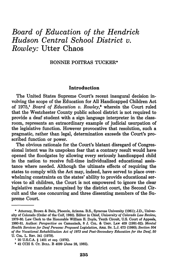 handle is hein.journals/jle12 and id is 253 raw text is: Board of Education of the HendrickHudson Central School District v.Rowley: Utter ChaosBONNIE POITRAS TUCKER*IntroductionThe United States Supreme Court's recent inaugural decision in-volving the scope of the Education for All Handicapped Children Actof 1975,1 Board of Education v. Rowley,2 wherein the Court ruledthat the Westchester County public school district is not required toprovide a deaf student with a sign language interpreter in the class-room, represents an extraordinary example of judicial usurpation ofthe legislative function. However provocative that resolution, such apragmatic, rather than legal, determination exceeds the Court's pro-scribed function or power.The obvious rationale for the Court's blatant disregard of Congres-sional intent was its unspoken fear that a contrary result would haveopened the floodgates by allowing every seriously handicapped childin the nation to receive full-time individualized educational assis-tance where needed. Although the ultimate effects of requiring thestates to comply with the Act may, indeed, have served to place over-whelming constraints on the states' ability to provide educational ser-vices to all children, the Court is not empowered to ignore the clearlegislative mandate recognized by the district court, the Second Cir-cuit and the one concurring and three dissenting members of the Su-preme Court.* Attorney, Brown & Bain, Phoenix, Arizona. B.S., Syracuse University (1961); J.D., Univer-sity of Colorado (Order of the Coif, 1980). Editor in Chief, University of Colorado Law Review,1979-80. Law Clerk to the Honorable William E. Doyle, Tenth Circuit, U.S. Court of Appeals,1980-81. Author: Perspective on Camenisch, 8 J. COL. & UNiv. LAw 409 (1981-82): MentalHealth Services for Deaf Persons: Proposed Legislation, ARiz. ST. L.J. 673 (1980); Section 504of the Vocational Rehabilitation Act of 1973 and Post-Secondary Education for the Deaf, 50U. COL. L. Rav. 341 (1979).1 20 U.S.C.A. § 1401 et seq. (1976).2 42 CCH S. CT. BULL. B 4099 (June 28, 1982).235