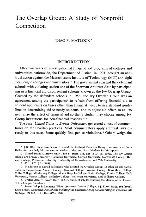handle is hein.journals/jle23 and id is 537 raw text is: The Overlap Group: A Study of NonprofitCompetitionTHAO P. MATLOCK *INTRODUCTIONAfter two years of investigation of financial aid programs of colleges anduniversities nationwide, the Department of Justice, in 1991, brought an anti-trust action against the Massachusetts Institute of Technology (MIT) and eightIvy League colleges and universities. I The government charged the defendantschools with violating section one of the Sherman Antitrust Act 2 by participat-ing in a financial aid disbursement scheme known as the Ivy Overlap Group.Created by the defendant schools in 1958, the Ivy Overlap Group was anagreement among the participants3 to refrain from offering financial aid tostudent applicants on bases other than financial need, to use standard guide-lines in determining aid to needy students, and to adjust aid offers so as toneutralize the effect of financial aid so that a student may choose among IvyGroup institutions for non-financial reasons. 4The case, United States v. Brown University, generated a host of commen-taries on the Overlap practices. Most commentators apply antitrust laws di-rectly to this case. Some quickly find per se violations. 5 Others weigh the* J.D. 1994, Yale Law School. I would like to thank Professor Henry Hansmann and JamieHeller for their helpful comments on earlier drafts, and Scott Matlock for his support.1. United States v. Brown Univ., 805 F. Supp. 288, 288 (E.D. Pa. 1992). The Ivy Leagueschools are Brown University, Columbia University, Cornell University, Dartmouth College, Har-vard College, Princeton University, University of Pennsylvania, and Yale University.2. 15 U.S.C. § 1 (1988).3. In addition to named defendants who created the Overlap Group, 14 other schools partici-pated in the program: Amherst College, Barnard College, Bowdoin College, Bryn Mawr College,Colby College, Middlebury College, Mount Holyoke College, Smith College, Trinity College, TuftsUniversity, Vassar College, Wellesley College, Wesleyan University, and Williams College.4. United States v. Brown Univ., 805 F. Supp. at 292-93 (quoting the Manual of the Councilof Ivy League Presidents).5. Steven Salop & Lawrence White, Antitrust Goes to College, 5 J. ECON. PERSP. 193 (1991);Erika Smith, Comment, Are Schools Violating the Sherman Act by Collaborating on Financial AidPackages, 24 U.S.F. L. REv. 653 (1990).