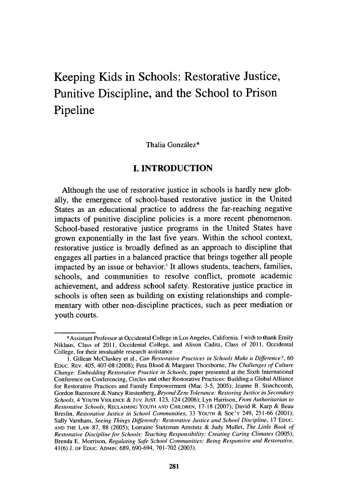 handle is hein.journals/jle41 and id is 285 raw text is: Keeping Kids in Schools: Restorative Justice,Punitive Discipline, and the School to PrisonPipelineThalia Gonzilez*I. INTRODUCTIONAlthough the use of restorative justice in schools is hardly new glob-ally, the emergence of school-based restorative justice in the UnitedStates as an educational practice to address the far-reaching negativeimpacts of punitive discipline policies is a more recent phenomenon.School-based restorative justice programs in the United States havegrown exponentially in the last five years. Within the school context,restorative justice is broadly defined as an approach to discipline thatengages all parties in a balanced practice that brings together all peopleimpacted by an issue or behavior.' It allows students, teachers, families,schools, and communities to resolve conflict, promote academicachievement, and address school safety. Restorative justice practice inschools is often seen as building on existing relationships and comple-mentary with other non-discipline practices, such as peer mediation oryouth courts.*Assistant Professor at Occidental College in Los Angeles, California. I wish to thank EmilyNiklaus, Class of 2011, Occidental College, and Alison Caditz, Class of 2011, OccidentalCollege, for their invaluable research assistance1. Gillean McCluskey et al., Can Restorative Practices in Schools Make a Difference?, 60EDUC. REv. 405, 407-08 (2008); Peta Blood & Margaret Thorsbome, The Challenges of CultureChange: Embedding Restorative Practice in Schools, paper presented at the Sixth InternationalConference on Conferencing, Circles and other Restorative Practices: Building a Global Alliancefor Restorative Practices and Family Empowerment (Mar. 3-5, 2005); Jeanne B. Stinchcomb,Gordon Bazemore & Nancy Riestenberg, Beyond Zero Tolerance: Restoring Justice in SecondarySchools, 4 YOUTH VIOLENCE & JUV. JUST. 123, 124 (2006); Lyn Harrison, Front Authoritarian toRestorative Schools, RECLAIMING YOUTH AND CHILDREN, 17-18 (2007); David R. Karp & BeauBreslin, Restorative Justice in School Communities, 33 YOUTH & SOC'y 249, 251-66 (2001);Sally Varnham, Seeing Things Differently: Restorative Justice and School Discipline, 17 EDUC.AND THE LAW 87, 88 (2005); Lorraine Stutzman Amstutz & Judy Mullet, The Little Book ofRestorative Discipline for Schools: Teaching Responsibility; Creating Caring Climates (2005);Brenda E. Morrison, Regulating Safe School Communities: Being Responsive and Restorative,41(6) J. OF EDUC. ADMIN. 689, 690-694, 701-702 (2003).
