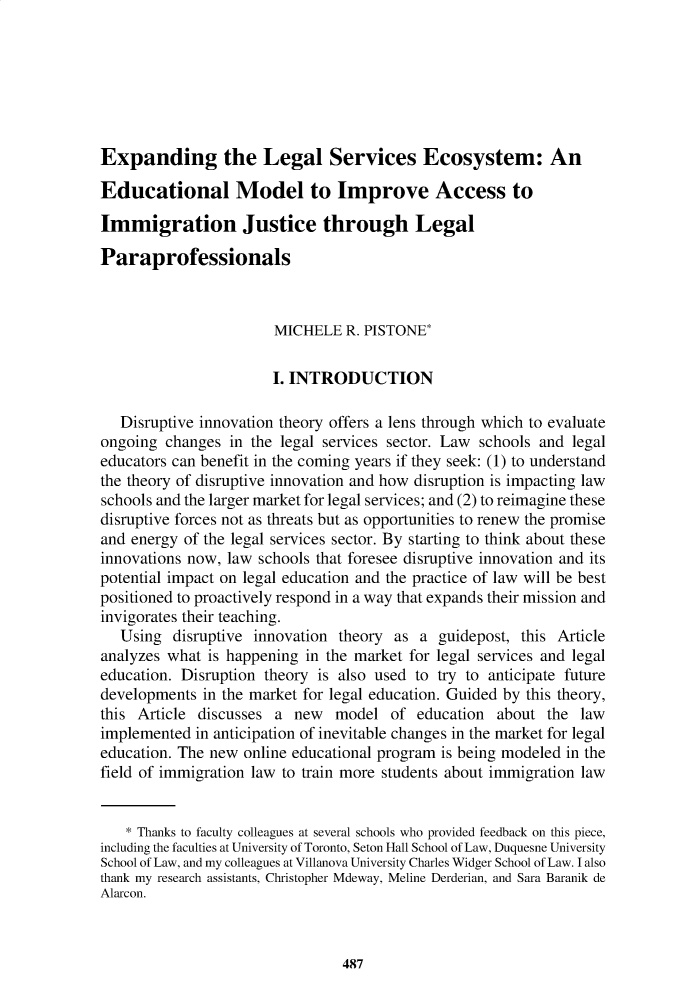 handle is hein.journals/jle49 and id is 468 raw text is: 







Expanding the Legal Services Ecosystem: An

Educational Model to Improve Access to

Immigration Justice through Legal

Paraprofessionals



                       MICHELE   R. PISTONE*


                       I. INTRODUCTION

   Disruptive innovation theory offers a lens through which to evaluate
ongoing  changes in the legal services sector. Law schools and  legal
educators can benefit in the coming years if they seek: (1) to understand
the theory of disruptive innovation and how disruption is impacting law
schools and the larger market for legal services; and (2) to reimagine these
disruptive forces not as threats but as opportunities to renew the promise
and energy of the legal services sector. By starting to think about these
innovations now, law schools that foresee disruptive innovation and its
potential impact on legal education and the practice of law will be best
positioned to proactively respond in a way that expands their mission and
invigorates their teaching.
   Using  disruptive innovation theory  as a  guidepost, this Article
analyzes what  is happening in the market for legal services and legal
education. Disruption theory is also used to try to anticipate future
developments  in the market for legal education. Guided by this theory,
this Article discusses  a new   model  of  education about  the  law
implemented  in anticipation of inevitable changes in the market for legal
education. The new online educational program is being modeled in the
field of immigration law to train more students about immigration law


    * Thanks to faculty colleagues at several schools who provided feedback on this piece,
including the faculties at University of Toronto, Seton Hall School of Law, Duquesne University
School of Law, and my colleagues at Villanova University Charles Widger School of Law. I also
thank my research assistants, Christopher Mdeway, Meline Derderian, and Sara Baranik de
Alarcon.


487


